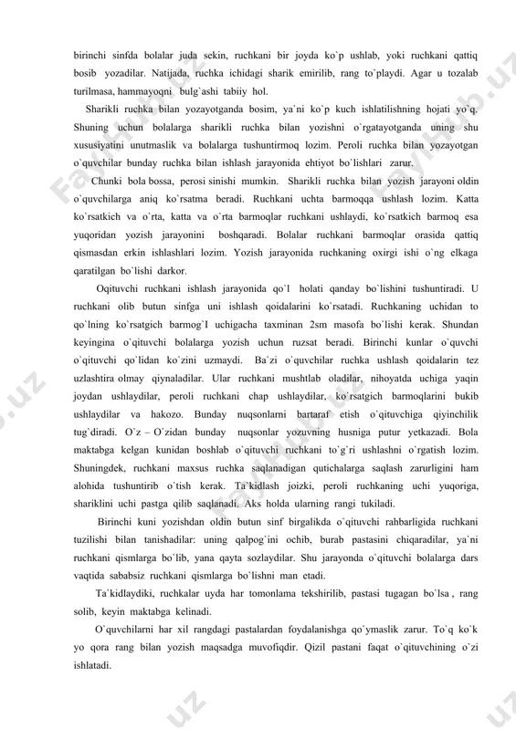 shuntirmoq lozim. peroli ruchka bilan yozayotgan o`quvchilar bunday ruchka bilan ishlash jarayonida ehtiyot bo`lishlari zarur. chunki bola bossa, perosi sinishi mumkin. sharikli ruchka bilan yozish jarayoni oldin o`quvchilarga aniq ko`rsatma beradi. ruchkani uchta barmoqqa ushlash lozim. katta ko`rsatkich va o`rta, katta va o`rta barmoqlar ruchkani ushlaydi, ko`rsatkich barmoq esa yuqoridan yozish jarayonini boshqaradi. bolalar ruchkani barmoqlar orasida qattiq qismasdan erkin ishlashlari lozim. yozish jarayonida ruchkaning oxirgi ishi o`ng elkaga qaratilgan bo`lishi darkor. oqituvchi ruchkani ishlash jarayonida qo`l holati qanday bo`lishini tushuntiradi. u ruchkani olib butun sinfga uni ishlash qoidalarini ko`rsatadi. ruchkaning uchidan to qo`lning ko`rsatgich barmog`i uchigacha taxminan 2sm masofa bo`lishi kerak. shundan keyingina o`qituvchi bolalarga yozish uchun ruzsat beradi. birinchi kunlar o`quvchi o`qituvchi qo`lidan ko`zini uzmaydi. ba`zi o`quvchilar ruchka ushlash qoidalarin tez uzlashtira olmay qiynaladilar. ular ruchkani mushtlab oladilar, nihoyatda uchiga yaqin joydan ushlaydilar, peroli ruchkani chap ushlaydilar, ko`rsatgich barmoqlarini bukib ushlaydilar va hakozo. bunday nuqsonlarni bartaraf etish o`qituvchiga …