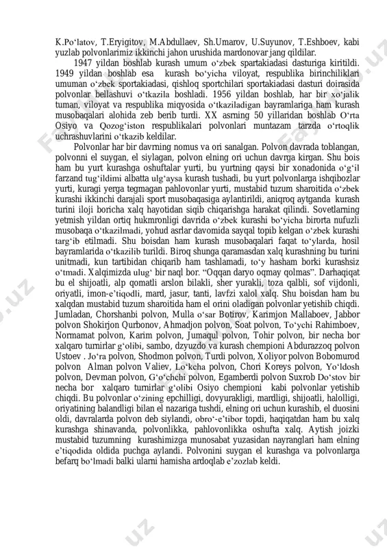 yat e‘tiborli va tahsinga sazovor narsa, deb aytgal. zero, ulug‗lar debdurlarki, "bilimsiz kuch adli yo‗q shohdir, quvvati yo‗q ilm esa, adolatli, lekin lashkari yo‗q shoh kabidir". va agar bilim bilan kuch o‗zaro muvofiq kelsa, muvaffaqiyatga erishish yo‗li ochiqdir. agar kurash tushish ilmmi yoki amalmi, deb so‗rasalar, javob berib aytgilki, amal bilan zich bog‗liq ilmdir. har kim hayotda nimanidir o‗rganadi, biroq unga amal qilmasligi mumkin. ammo kurash san‘atida ilmga amal qilmaslikning iloji yo‗q, bas, shunday ekan, bunda bilim va amal bir-birini bezaydi, to‗ldiradi, bir- biriga madad beradi. 2.kurashning rivojlanish tarixi xvi-xiv asrlar davomidagi o‗zaro talato‗p va bosh-boshdoqliklar zamonida ham xalq o‗z sayl va yig‗inlarini kurash musobaqalarisiz o‗tkazmagan. shu davrda ham elning orini oladigan pahlovonlar ko‗plab yetishib chiqqan. jumladan, ashtarxoniylar davrida samarqand hokimi bo‗lgan yalangto‗shbiy bahodir janglarga hech qanday zirhli kiyim kiymasdan kirgan va kurashda ham abjir pahlovon bo‗lib, bunyodkorlik bobida ham o‗zidan munosib iz qoldirib, registon maydonidagi sherdor va tillakori madrasalarini …