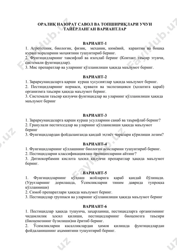 ва уларнинг қўлланилиши ҳақида маълумот беринг 3. фунгицидлардан фойдаланганда қандай эҳтиёт чоралари кўрилиши лозим? вариант-4 1. фунгицидларнинг қўллашнинг биологик асосларини тушунтириб беринг. 2. пестицидларни классификациялаш принципларини айтинг? 3. дитиокорбамин кислота ҳосил қилувчи препаратлар ҳақида маълумот беринг. вариант-5 1. фунгицидларнинг қўллаш жойларига қараб қандай бўлинади. (уруғларнинг дорилашда, ўсимликларни тиним даврида тупроқка қўлланииши) 2. симоб препаратлари ҳақида маълумот беринг. 3. пестицидлар группаси ва уларнинг қўлланилиши ҳақида маълумот беринг вариант-6 1. пестицидлар ҳақида тушунча, заҳарланиш, пестицидларга организмнинг чидамлилик ҳосил қилиши, пестицидларнинг биоценозга таъсири (биоценознинг бузилиши)ни ёритиб беринг. 2. ўсимликларни касалликлардан ҳимоя қилишда фунгицидлардан фойдаланишнинг аҳамиятини тушунтириб беринг. 3. фунгицидларнинг қўллашнинг биологик асосларини ёритиб беринг. вариант-7 1. ўсимликларни ҳимоя қилишда агрономик токсикологиясининг аҳамиятини тушунтириб беринг. 2. фунгицидларнинг қўллаш жойларига қараб қандай бўлинади?(тупроқка берилиши, ўсимликларни вегетация (ўсув) даврида) 3. альгицидлар термини нимани англатади? вариант-8 1. пестицидларнинг самарадорлигига ташқи муҳитнинг таъсири қандай? 2. фунгицидларни тавсифлаб ва изоҳлаб беринг. (контакт таъсир этувчи, системали фунгицидлар). 3. овицид ва …