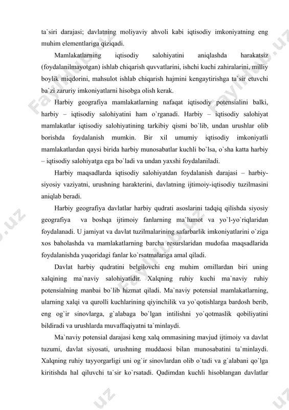 n ta`minlanganligi; ishlab chiqarishning geografik joylashish xususiyatlari, aholi va zahiralar; fanning rivojlanganlik darajasi, uning mamlakat moddiy ishlab chiqarishi va xalq ma`naviy hayotiga ta`siri darajasi; davlatning moliyaviy ahvoli kabi iqtisodiy imkoniyatning eng muhim elementlariga qiziqadi. mamlakatlarning iqtisodiy salohiyatini aniqlashda harakatsiz (foydalanilmayotgan) ishlab chiqarish quvvatlarini, ishchi kuchi zahiralarini, milliy boylik miqdorini, mahsulot ishlab chiqarish hajmini kengaytirishga ta`sir etuvchi ba`zi zaruriy imkoniyatlarni hisobga olish kerak. harbiy geografiya mamlakatlarning nafaqat iqtisodiy potensialini balki, harbiy – iqtisodiy salohiyatini ham o`rganadi. harbiy – iqtisodiy salohiyat mamlakatlar iqtisodiy salohiyatining tarkibiy qismi bo`lib, undan urushlar olib borishda foydalanish mumkin. bir xil umumiy iqtisodiy imkoniyatli mamlakatlardan qaysi birida harbiy munosabatlar kuchli bo`lsa, o`sha katta harbiy – iqtisodiy salohiyatga ega bo`ladi va undan yaxshi foydalaniladi. harbiy maqsadlarda iqtisodiy salohiyatdan foydalanish darajasi – harbiy-siyosiy vaziyatni, urushning harakterini, davlatning ijtimoiy-iqtisodiy tuzilmasini aniqlab beradi. harbiy geografiya davlatlar harbiy qudrati asoslarini tadqiq qilishda siyosiy geografiya va boshqa ijtimoiy fanlarning ma`lumot va yo`l-yo`riqlaridan foydalanadi. u …
