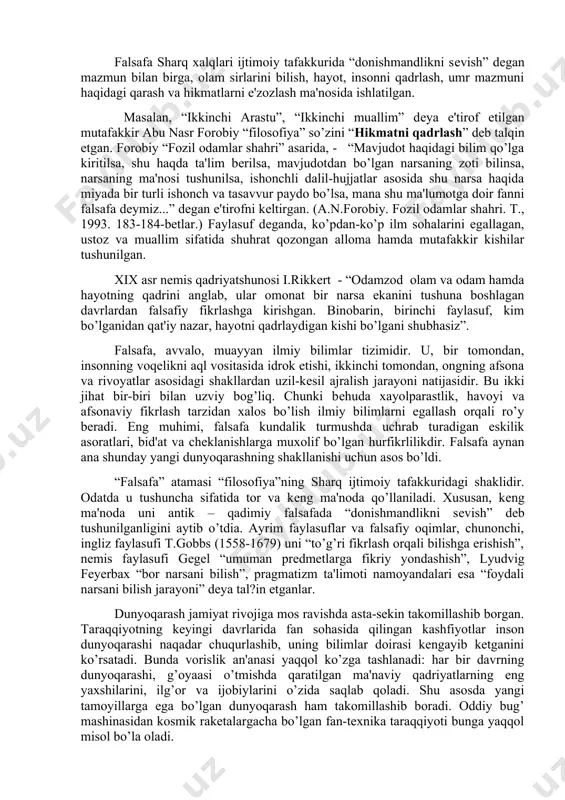 iy fanga aylangan. falsafa voqеlikdagi narsa va hodisalarning eng umumiy aloqadorligi va rivojlanish qonuniyatlarini, ularning mohiyatini bilishga qaratilgan fandir. qadimgi dunyoda fanlarning barchasini, ular qanday ilmiy masalalar bilan shug’ullanishidan qat'i nazar, filosofiya dеb ataganlar. u ham ijtimoiy borliq, hamda tabiat to’g’risidagi ilm hisoblanar edi. shu ma'noda, dastlabki filosofiya olam va unda insonning tutgan o’rni haqidagi qarashlar tizimi bo’lib, dunyoni ilmiy bilish zaruriyatidan vujudga kеlgan edi. bundan tashqari, qadimgi yunonistonda yuz bеrgan buyuk uyg’onish davri o’ziga xos falsafiy mafkurani ham yaratgani shubhasiz. uning eng asosiy qadriyati erkinlik tushunchasi bo’lgan va ana shu erkin hayot to’g’risidagi qarashlar buyuk madaniy yuksalishga asos solgan. falsafa sharq xalqlari ijtimoiy tafakkurida “donishmandlikni sеvish” dеgan mazmun bilan birga, olam sirlarini bilish, hayot, insonni qadrlash, umr mazmuni haqidagi qarash va hikmatlarni e'zozlash ma'nosida ishlatilgan. masalan, “ikkinchi arastu”, “ikkinchi muallim” dеya e'tirof etilgan mutafakkir abu nasr forobiy “filosofiya” so’zini “hikmatni qadrlash” dеb talqin etgan. forobiy “fozil odamlar shahri” asarida, …