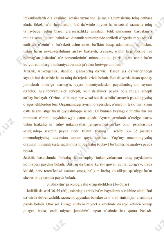 qılı, ishki imkaniyatlardı o`z kasibine, sotsial xızmetine, ja`ma`a`t jumıslarına tolıq qatnasa aladı. erkek ha`m hayallardın` bul da`wirde miynet ha`m sotsial xızmette tolıq ta`jriybege iyeligi olardı g`a`rezsizlikke umtıladı. jetik shaxsının` basqalarg`a mu`na`sebeti, olardı bahalawı, dinamik stereotipinde sezilerli o`zgerisler boladı. ol endi tek o`zinin` s- ha`reketi ushın emes, ba`lkim basqa adamlardın` qılmısları, ushın ha`m juwapkershiligin an`lay baslaydı, a`sirese, o`mir ta`jriybesine iye bolmag`an jaslardın` o`z perzentlerinin` minez- qulıqı, ju`ris- turısı ushın ha`m ku`ydiredi, olarg`a imkaniyat barında ja`rdem beriwge umtıladı. jetiklik, u`lkeygenlik, danalıq, g`amxorlıq da`wiri. basqa jas da`wirlerindegi sıyaqlı bul da`wirde ha`m tolıq da`rejede krizis boladı. bul da`wirde insan qanday jumıslardı a`melge asırıwg`a, qaysı imkaniyatlardan paydalanbag`anı, ayırım qa`teler, tu`sinbewshilikler sebepli, ko`n`ilsizlikler payda bolg`anlıg`ı sebepli an`lay baslaydı. o`zine- o`zi esap beriw sol sol da`wirdin` arnawlı psixologiyalıq o`zgesheliklerden biri. organizmdegi ayırım o`zgerisler, o`mirdin` tez o`tiwi kisini qattı ta`shu`ishge ha`m qıyınshılıqqa saladı. ol bunnan keyingi o`mirdin har bir minuttan o`nimli paydalanıwg`a qarar qıladı. ayırım arzulardı a`melge asırıw …