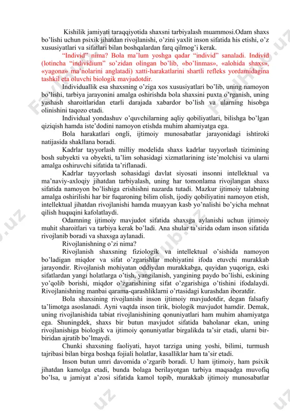 jamiyatimiz a’zolarining ma’naviyatini butunlay yangicha qaror toptirish lozimligini ta’kidlagan edi. chunki ta’lim tarbiya - ong mahsuli, lekin ayni vaqtda ong darajasi va uning rivojini xam belgilaydigan omildir. binobarin, ta’lim-tarbiya tizimini o’zgartirmasdan turib ongni o’zgartirib bo’lmaydi. ongni, tafakkuri o’zgartirmasdan turib esa biz ko’zlagan oliy maqsad ozod va obod jamiyatni barpo etib bo’lmaydi. shaxs tarbiyaning obyekti va subyekti hisoblanadi. shaxsning kamol topishida ijtimoiy va biologik omillarning ta’sir kuchi bir xil bo’lmaydi. shaxsning rivojlanish holatini to’g’ri baholash va bilish uchun uni turli munosabatlar doirasiga qo’yib tuzatish lozim. pedagogika shaxsning kamoliga etishishning murakkab va ziddiyatli jarayon deb biladi. shaxs qaysi o’quvchilarda o’z-o’zini tarbiyalashda ya’ni uz ustida ongli batartib ishlashga ehtiyoj paydo bo’lgandagina,tarbiya jarayonini samarali deb hisoblasa buladi. kishilik jamiyati taraqqiyotida shaxsni tarbiyalash muammosi.odam shaxs bo’lishi uchun psixik jihatdan rivojlanishi, o’zini yaxlit inson sifatida his etishi, o’z xususiyatlari va sifatlari bilan boshqalardan farq qilmog’i kerak. “individ” nima? bola ma’lum yoshga qadar “individ” sanaladi. individ (lotincha …