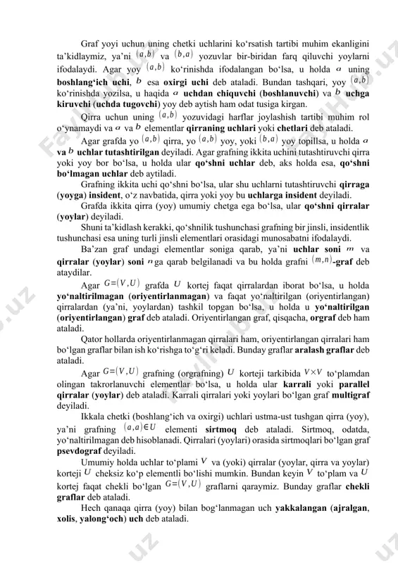 grafning uchlari soni va bilan uning qirralari (yoylari) soni belgilangan. grafning qirrasi (yoyi), odatda, uni tashkil etuvchi uchlar yordamida , yoki , yoki ko‘rinishda belgilanadi. boshqa belgilashlar ham ishlatiladi: masalan, yoy uchun yoki , qirra uchun , yoy yoki qirra uchun (ya’ni uchlari ko‘rsatilmasdan bitta harf vositasida) ko‘rinishda. graf yoyi uchun uning chetki uchlarini ko‘rsatish tartibi muhim ekanligini ta’kidlaymiz, ya’ni va yozuvlar bir-biridan farq qiluvchi yoylarni ifodalaydi. agar yoy ko‘rinishda ifodalangan bo‘lsa, u holda uning boshlang‘ich uchi, esa oxirgi uchi deb ataladi. bundan tashqari, yoy ko‘rinishda yozilsa, u haqida uchdan chiquvchi (boshlanuvchi) va uchga kiruvchi (uchda tugovchi) yoy deb aytish ham odat tusiga kirgan. qirra uchun uning yozuvidagi harflar joylashish tartibi muhim rol o‘ynamaydi va va elementlar qirraning uchlari yoki chetlari deb ataladi. agar grafda yo qirra, yo yoy, yoki yoy topillsa, u holda va uchlar tutashtirilgan deyiladi. agar grafning ikkita uchini tutashtiruvchi qirra yoki yoy bor bo‘lsa, u holda …