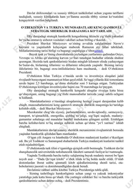 iriqlar berildi. ochiq muloqotda respublika ixtisoslashgan tibbiyot markazlari yangi, yuqori texnologik davolash usullarini yoʻlga qoʻyishi zarurligi aytilgan edi. misol uchun, har yili “oqqon” kasalligi boʻyicha 200 nafargacha bemor ilik koʻchirish operatsiyasiga muhtoj. gematologiya va qon quyish ilmiy-amaliy tibbiyot markazida zamonaviy sharoit yaratish orqali ushbu amaliyotni yoʻlga qoʻyish mumkinligi taʼkidlandi. bunday ishlarni barcha tibbiyot markazlarida tashkil etish boʻyicha koʻrsatmalar berildi. davlat shifoxonalari va xususiy tibbiyot tashkilotlari uchun yagona tariflarni tasdiqlash, xususiy klinikalarda ham yoʻllanma asosida tibbiy xizmat koʻrsatishni kengaytirish vazifasi belgilandi. o‘zbekiston va turkiya munosabatlari keng qamrovli strategik sheriklik darajasiga ko‘tariladi oliy darajadagi strategik hamkorlik kengashining ikkinchi yig‘ilishi yakunlari bo‘yicha ommaviy axborot vositalari vakillari uchun brifing o‘tkazildi. prezident shavkat mirziyoyev so‘zining avvalida xalqlarimizni navro‘z bayrami va yaqinlashib kelayotgan muborak ramazon oyi bilan tabrikladi. millatlarimizning tarixi birligi va bugungi yaqinligiga e’tiborqaratdi. – buyuk ipak yo‘lining chorrahalarida joylashgan yurtlarimiz qadimdan osiyo, yevropa va afrika qit’alarining karvon yo‘llari tutashgan hududlar sifatida shuhrat qozongan. hozirda …
