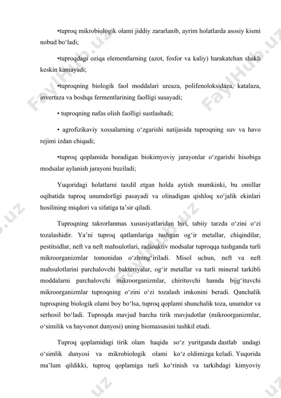 plamni keskin kamayishiga va ayrim hollarda nobud bo‘lishiga olib keladi. natijada esa tuproq biologik dunyosi qayta tiklanishi uchun bir qator rekultivatsiya tadbirlarini olib borishda 5-15 yil vaqt talab etadi. kimyoviy ifloslanishlar natijasida tuproq unumdorligi pasayadi va qishloq xo‘jalik ekinlaridan olinadigan hosildorlik miqdori va sifati ta’sir qiladi. tuproq mikroorganizmlarining roli shundaki, tuproqda boradigan bir qator hayotiy jarayonlar, oziqa elementlarining o‘zlashtirilishi, biokimyoviy jarayonlar, chirindi hosil bo‘lishi, nafas olish va boshqalar barchasi mikroorganizmlar ishtirokida kechadi. tuproq bilan tirik organizmlarning o‘zaro bir - biriga ta’siri tuproq hosil bo‘lish jarayonining eng asosiy omillaridan biri, biosferaning rivojlanishi va kurrai zaminimiz hayotining evolyutsiyasi bilan bog‘liqdir. tuproq mikroorganizmlari har yili yerga tushadigan organik qoldiqlarni qayta ishlash, parchalash va mineral qismini tubdan o‘zgartiruvchi kudratli "fabrika" hisoblanadi. agarda har yili yerda qoladigan o‘simlik va boshqa tirik organizmlarning qoldiqlari ko‘plab to‘planaversa, ko‘p o‘tmay yer usti qoldiqlari bilan qalashib hayotning davom etishi mumkin bo‘lmay qolar edi. shu bilan birga oziqa moddalari ham …