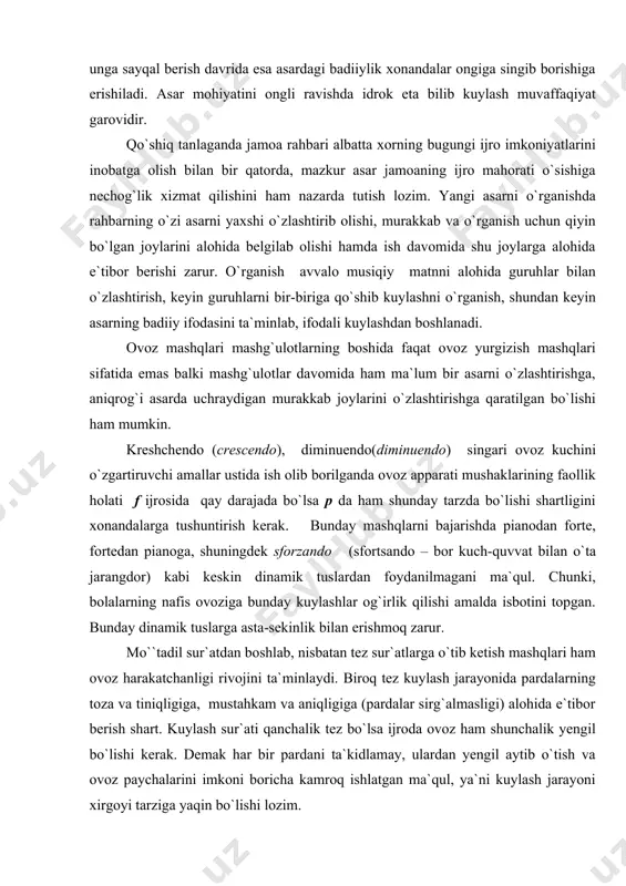 sozlanish imkonini beradi. shunda asarni ijro qilish jarayonida ovozlar bir-biri bilan uyg`unlashuviga, unga sayqal berish davrida esa asardagi badiiylik xonandalar ongiga singib borishiga erishiladi. asar mohiyatini ongli ravishda idrok eta bilib kuylash muvaffaqiyat garovidir. qo`shiq tanlaganda jamoa rahbari albatta xorning bugungi ijro imkoniyatlarini inobatga olish bilan bir qatorda, mazkur asar jamoaning ijro mahorati o`sishiga nechog`lik xizmat qilishini ham nazarda tutish lozim. yangi asarni o`rganishda rahbarning o`zi asarni yaxshi o`zlashtirib olishi, murakkab va o`rganish uchun qiyin bo`lgan joylarini alohida belgilab olishi hamda ish davomida shu joylarga alohida e`tibor berishi zarur. o`rganish avvalo musiqiy matnni alohida guruhlar bilan o`zlashtirish, keyin guruhlarni bir-biriga qo`shib kuylashni o`rganish, shundan keyin asarning badiiy ifodasini ta`minlab, ifodali kuylashdan boshlanadi. ovoz mashqlari mashg`ulotlarning boshida faqat ovoz yurgizish mashqlari sifatida emas balki mashg`ulotlar davomida ham ma`lum bir asarni o`zlashtirishga, aniqrog`i asarda uchraydigan murakkab joylarini o`zlashtirishga qaratilgan bo`lishi ham mumkin. kreshchendo (crescendo), diminuendo(diminuendo) singari ovoz kuchini o`zgartiruvchi amallar ustida ish …