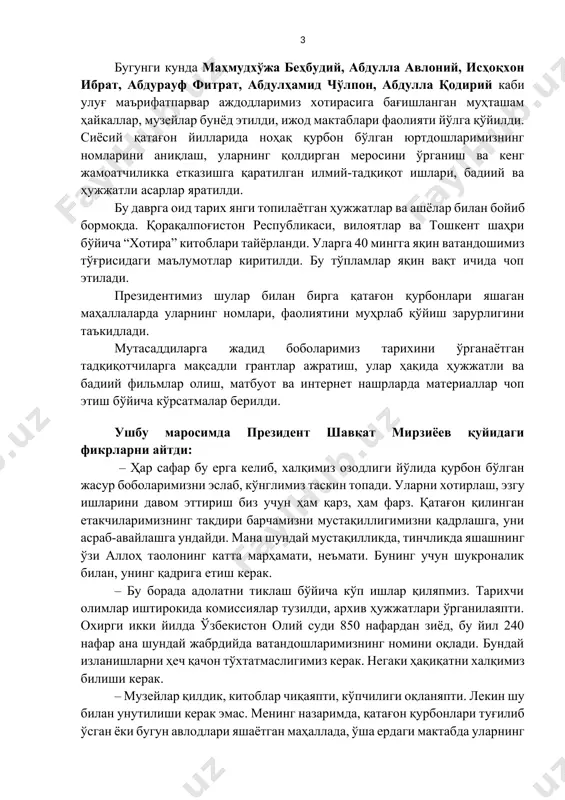 асрнинг 80-йилларида ҳам минглаб юртдошларимиз адолатсизлик қурбони бўлган. “пахта иши”, “ўзбек иши” деган сохта айбловлар билан республикамиз бўйича 40 минг киши тергов қилинган, 5 минг нафари жиноий жавобгарликка тортилган. давлатимиз раҳбари ўзбекистонга йигирма беш йил раҳбарлик қилган, ўзбек халқининг буюк фарзанди шароф рашидов ҳам ўлимидан кейин сиёсий қатағонга учрагани аламли эканини айтди. жадид боболаримиз ҳаётини ўрганиш, ноҳақ қатағонга учраган инсонлар хотирасини абадийлаштириш бўйича хайрли ишлар қилинаётгани таъкидланди. бугунги кунда маҳмудхўжа беҳбудий, абдулла авлоний, исҳоқхон ибрат, абдурауф фитрат, абдулҳамид чўлпон, абдулла қодирий каби улуғ маърифатпарвар аждодларимиз хотирасига бағишланган муҳташам ҳайкаллар, музейлар бунёд этилди, ижод мактаблари фаолияти йўлга қўйилди. сиёсий қатағон йилларида ноҳақ қурбон бўлган юртдошларимизнинг номларини аниқлаш, уларнинг қолдирган меросини ўрганиш ва кенг жамоатчиликка етказишга қаратилган илмий-тадқиқот ишлари, бадиий ва ҳужжатли асарлар яратилди. бу даврга оид тарих янги топилаётган ҳужжатлар ва ашёлар билан бойиб бормоқда. қорақалпоғистон республикаси, вилоятлар ва тошкент шаҳри бўйича “хотира” китоблари тайёрланди. уларга 40 мингга яқин ватандошимиз тўғрисидаги …