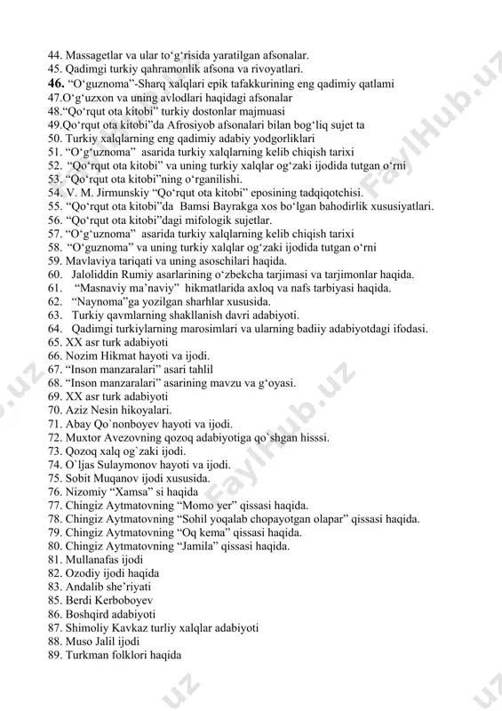. 45. qadimgi turkiy qahramonlik afsona va rivoyatlari. 46. “o‘guznoma”-sharq xalqlari epik tafakkurining eng qadimiy qatlami 47.o‘g‘uzxon va uning avlodlari haqidagi afsonalar 48.“qo‘rqut ota kitobi” turkiy dostonlar majmuasi 49.qo‘rqut ota kitobi”da afrosiyob afsonalari bilan bog‘liq sujet ta 50. turkiy xalqlarning eng qadimiy adabiy yodgorliklari 51. “o‘g‘uznoma” asarida turkiy xalqlarning kelib chiqish tarixi 52. “qo‘rqut ota kitobi” va uning turkiy xalqlar og‘zaki ijodida tutgan o‘rni 53. “qo‘rqut ota kitobi”ning o‘rganilishi. 54. v. м. jirmunskiy “qo‘rqut ota kitobi” eposining tadqiqotchisi. 55. “qo‘rqut ota kitobi”da bamsi bayrakga xos bo‘lgan bahodirlik xususiyatlari. 56. “qo‘rqut ota kitobi”dagi mifologik sujetlar. 57. “o‘g‘uznoma” asarida turkiy xalqlarning kelib chiqish tarixi 58. “o‘guznoma” va uning turkiy xalqlar og‘zaki ijodida tutgan o‘rni 59. mavlaviya tariqati va uning asоschilari haqida. 60. jalоliddin rumiy asarlarining o‘zbеkcha tarjimasi va tarjimоnlar haqida. 61. “masnaviy ma’naviy” hikmatlarida axloq va nafs tarbiyasi haqida. 62. “naynoma”ga yozilgan sharhlar xususida. 63. turkiy qavmlarning shakllanish davri adabiyoti. 64. qadimgi …
