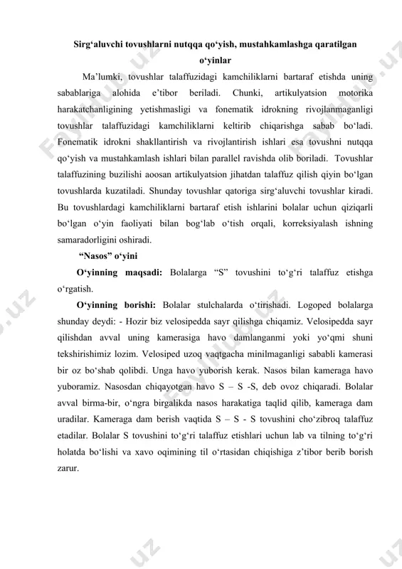 – s - s tovushini cho‘zibroq talaffuz etadilar. bolalar s tovushini to‘g‘ri talaffuz etishlari uchun lab va tilning to‘g‘ri holatda bo‘lishi va xavo oqimining til o‘rtasidan chiqishiga z’tibor berib borish zarur. “do‘kon” o‘yini o‘yinning maqsadi: “s” tovushini so‘zlarda to‘g‘ri talaffuz etish. o‘yinning borishi: logoped tomonidan bolalarga o‘yin qoidalari tushuntiriladi. bolalar tasavvur qilinglar mana bu stol-do‘kon, stol ustidagi rasmlar, o‘yinchoqlar do‘konida sotiladigan narsalar. logoped bolalarga qarata murojaat etadi. bolalar hozir sizlar bilan shu o‘yinni birgalikda o‘ynaymiz. hozir har biringizni do‘konga, ya’ni oldimga birma-bir chaqiraman va kelgan bola do‘kondan o‘ziga yoqqan narsani xarid qilib olishi kerak va do‘kondan xarid qilgan o‘yinchoq va narsalarning nomini chiroyli, baland ovoz bilan nomlab beradi. -soat-sovun-sandiq -asal-arslon- -gilos-avtobus o‘yin davomida asosan “s” tovushi qatnashgan so‘zlarni urg‘u berib jarangdor ovoz bilan talaffuz qilishga e’tibor beriladi. “gullar va asalarilar” o‘yini o‘yinning maqsadi: “z” tovushini nutqqa kiritish. o‘yinning borishi: o‘yin boshlanishidan oldin kim asal arilar bo‘lishi, kim esa gullar bo‘lishi …