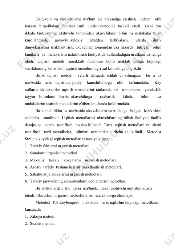 bengrub maktabda tarix uqitishni kuyidagi metodlarini kursatadi: 1. xikoya metodi. 2. suxbat metodi. 3. kursatma metodi 4. darslik bilan ishlash metodi 5. tarixiy xujjatlar bilan ishlash metodi 6. badiiy adabiyotlardan foydalanish metodi p.v.gora maktabda tarix uqitish tajribasiga asoslanib tarix uqitish metodlarini klassifikasiya kilish masalaga fakat didaktik nuktai nazardan karamasdan, tarix metodik nazaridan xam yondashish, tariximaterialni ta'limiy vzzifalarini va mazmunidagi uziga xos tomonlarini e'tiborga olishni ta'kidlaydi. maktabda tarix uqitish metodlarini tanlashda: 1. ukuvchilar esda saklab kolishi zarur bulgan bilimlarni shunchaki bayon kilib, kuya "kolmay balki, a) ukuvchilarni bilish faoliyatini faollashtirish, b) ularni amaliy faoliyatga tayyorlash urgatish lozim. ularda mustakil ijodiy izlanish, yangilikka intilishni kuchaytirish va rivojlantirish kerak. i.ya.lerner: uqitish metodlarini 5 guruxga buladi: 1. bayon (illyustrasiya metodi, ya'ni rasmlarga karab tushuntirish) 2. reproduktiv metodi (esda kolgan narsani tasvirlash) 3. ilmiy tadkikot metodi 4. kisman izlanish va evristik metod (savol-javob metodi) 5. muammoli ta'lim yoki muammoli uqitish. uqitishning birinchi va ikkinchi usulida …
