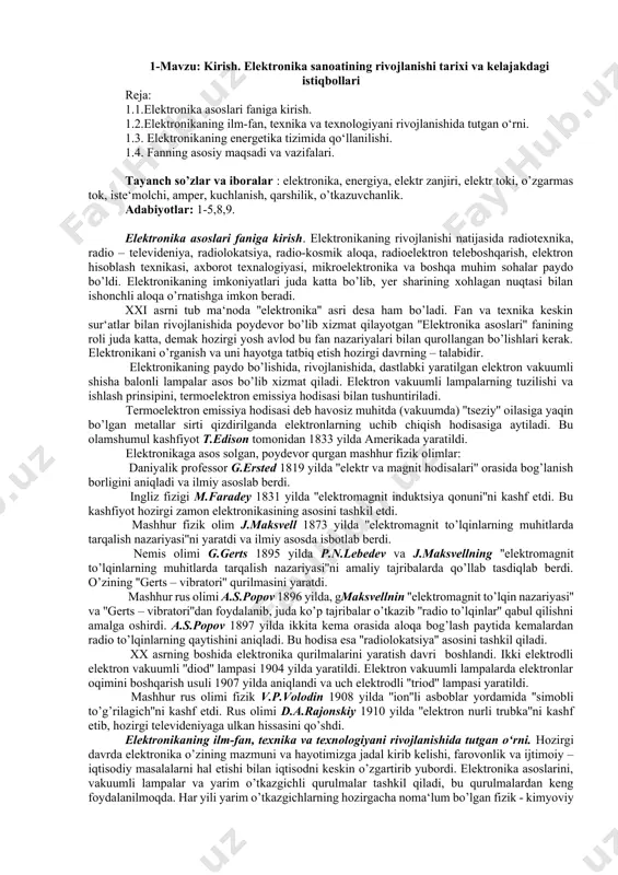 lik professor g.ersted 1819 yilda ''elektr va magnit hodisalari'' orasida bog’lanish borligini aniqladi va ilmiy asoslab berdi. ingliz fizigi m.faradey 1831 yilda ''elektromagnit induktsiya qonuni''ni kashf etdi. bu kashfiyot hozirgi zamon elektronikasining asosini tashkil etdi. mashhur fizik olim j.maksvell 1873 yilda ''elektromagnit to’lqinlarning muhitlarda tarqalish nazariyasi''ni yaratdi va ilmiy asosda isbotlab berdi. nemis olimi g.gerts 1895 yilda p.n.lebedev va j.maksvellning ''elektromagnit to’lqinlarning muhitlarda tarqalish nazariyasi''ni amaliy tajribalarda qo’llab tasdiqlab berdi. o’zining ''gerts – vibratori'' qurilmasini yaratdi. mashhur rus olimi a.s.popov 1896 yilda, gmaksvellnin ''elektromagnit to’lqin nazariyasi'' va ''gerts – vibratori''dan foydalanib, juda ko’p tajribalar o’tkazib ''radio to’lqinlar'' qabul qilishni amalga oshirdi. a.s.popov 1897 yilda ikkita kema orasida aloqa bog’lash paytida kemalardan radio to’lqinlarning qaytishini aniqladi. bu hodisa esa ''radiolokatsiya'' asosini tashkil qiladi. xx asrning boshida elektronika qurilmalarini yaratish davri boshlandi. ikki elektrodli elektron vakuumli ''diod'' lampasi 1904 yilda yaratildi. elektron vakuumli lampalarda elektronlar oqimini boshqarish usuli 1907 yilda aniqlandi va …