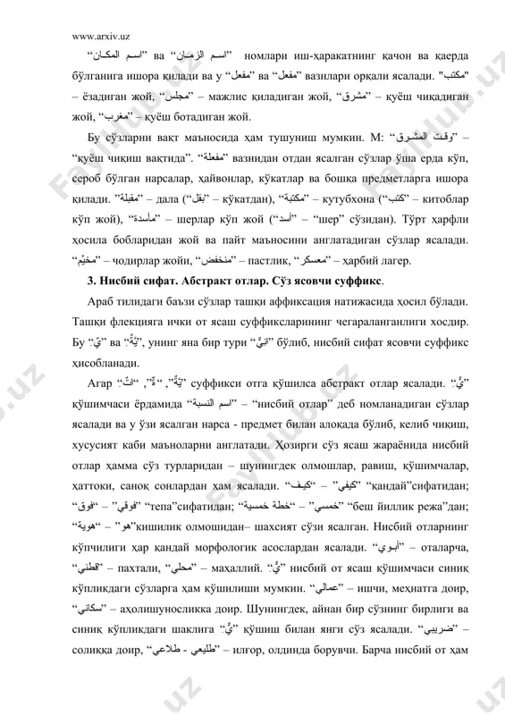 ўз ясалади. “ضريبي” – солиққа доир, “طليعي - طلاعي” – илғор, олдинда борувчи. барча нисбий от ҳам сифат ўрнида ишлатилиши мумкин. от сифатида ишлатилганда у кишининг келиб чиқиши, унинг туғилган жойига тегишлилигини, қайси миллатга хослигини, у ёки бу оқимга хослигини, лақабини, хоббийсини (севган машғулот) англатади. шунингдек, нисбий от ясаш қўшимчаси кишининг ўзи шуғулланаётган касби номига ҳам қўшилиб келиши мумкин. “كتابي” – китоб сотувчи, “سكاكني” – пичоқчи. нисбий от баъзан ранг номини англатувчи сўзлардан ҳам ясалиши мумкин. “عسلي” – қўнғир (“عسل” - асал), “رماضي” – кулранг (“رماض” - кул). “مصدر صناعي” ёки “اسم الكيفية” деб номланувчи абстракт отлар “ِيَّةٌ” қўшимчасини қўшиш билан ясалади ва улар бошқа тиллардан ўзлаштирилган сўз асосларидан ясалади. абстракт отлар нисбий отлар каби кўп қўлланилади. бундай сўзларнинг кўпи умумийлик хусусиятини, ҳолатни англатади. “ثورية” – инқилобга доир, “حضارية” – маданиятлилик, “جماعية” – жамоатчилик. неолигизм – абстракт отлар орасида ижтимоий – сиёсий, фалсафий, бадиий - адабий, оқим, йўналиш, давлат бошқаруви, …