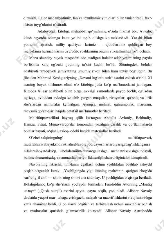 i, faxr-iftixor tuyg’ularini o’stiradi. adabiyotga, kitobga muhabbat qo‘yishning o‘zida hikmat bor. avvalo, kitob hayotda odamga katta yo‘lni topib olishga ko‘maklashadi. yaxshi bilan yomonni ajratish, milliy qadriyat- larimiz — ajdodlarimiz qoldirgan boy meroslarga hurmat hissini uyg‘otib, yoshlarning ongini yuksaltirishga yo‘l ochadi. mana shunday buyuk maqsadni ado etadigan bolalar adabiyotimizning paydo bo‘lishida xalq og‘zaki ijodining ta’siri kuchli bo‘ldi. shuningdek, bolalar adabiyoti taraqqiyoti jamiyatning umumiy rivoji bilan ham uzviy bog‘liqdir. bu jihatdan mahmud koshg‘ariyning „devoni lug‘otit turk“ asarini eslash o‘rinli. xi asrning buyuk tilshunos olimi o‘z kitobiga juda ko‘p ma’lumotlarni jamlagan. kitobda xi asr adabiyoti bilan birga, avvalgi zamonlarda paydo bo‘lib, og‘izdan og‘izga, avloddan avlodga ko‘chib yurgan maqollar, rivoyatlar, qo‘shiq va lirik she’rlardan namunalar keltirilgan. ayniqsa, mehnat, qahramonlik, marosim, mavsum qo‘shiqlari haqida batafsil ma’lumotlar beriladi. ma’rifatparvarlikni bayroq qilib ko‘targan abdulla avloniy, behbudiy, hamza, fitrat, munavvarqorilar tomonidan yozilgan darslik va qo‘llanmalarda bolalar hayoti, o‘qishi, axloq- odobi haqida materiallar beriladi. o‘zbekxalqiningulug‘ ma’rifatparvari, mutafakkirivabuyukshoirialishernavoiyijodidayoshlartarbiyasigabag‘ishlangansahifalarnihoyatdako‘p. ubolalarniilm-hunaregallashga, mehnatnisevishgaundaydi, …