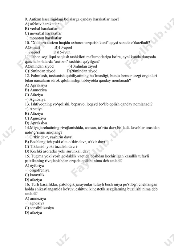 yoda qancha bolalarda "autizm" tashhisi qo'yilgan? a)5mlndan ziyod +)10mlndan ziyod c)15mlndan ziyod d)20mlndan ziyod 12. fahmlash, tushunish qobiliyatining bo‘lmasligi, bunda bemor sezgi organlari bilan narsalarni idrok qilolmasligi tibbiyotda qanday nomlanadi? a) aprаksiya b) amnеziya c) аfаziya +) agnоziya 13. ishtiyoqning yo‘qolishi, beparvo, loqayd bo‘lib qolish qanday nomlanadi? +) apаtiya b) аfаziya c) agnоziya d) aprаksiya 14.miya jarohatining rivojlanishida, asosan, to‘rtta davr bo‘ladi. javoblar orasidan noto‘g‘risini aniqlang? +) o‘tkir davr, yashirin davri b) boshlang‘ich yoki o‘ta o‘tkir davr, o‘tkir davr c) tiklanish yoki tuzalish davri d) kechki asoratlar yoki surunkali davr 15. tug'ma yoki yosh go'daklik vaqtida boshdan kechirilgan kasallik tufayli psixikaning rivojlanishdan orqada qolishi nima deb ataladi? a) eyforiya +) oligofreniya c) karaxtlik d) afaziya 16. turli kasalliklar, patologik jarayonlar tufayli bosh miya po'stlog'i cheklangan holda shikastlanganida ko'ruv, eshituv, kinestetik sezgilarning buzilishi nima deb ataladi? a) amneziya +) agnoziya c) sensibilizasiya d) afaziya 17. «xotira ruhiy hayotning asosiy sharti, ruhiy …