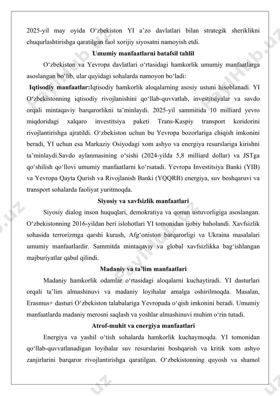 niya, fransiya va buyuk britaniya kabi davlatlar bilan energiya, texnologiya va ta’lim sohalarda hamkorlik qilmoqda. masalan, 2025-yil may oyida o‘zbekiston yi a’zo davlatlari bilan strategik sheriklikni chuqurlashtirishga qaratilgan faol xorijiy siyosatni namoyish etdi. umumiy manfaatlarni batafsil tahlil o‘zbekiston va yevropa davlatlari o‘rtasidagi hamkorlik umumiy manfaatlarga asoslangan bo‘lib, ular quyidagi sohalarda namoyon bo‘ladi: iqtisodiy manfaatlar:iqtisodiy hamkorlik aloqalarning asosiy ustuni hisoblanadi. yi o‘zbekistonning iqtisodiy rivojlanishini qo‘llab-quvvatlab, investitsiyalar va savdo orqali mintaqaviy barqarorlikni ta’minlaydi. 2025-yil sammitida 10 milliard yevro miqdoridagi xalqaro investitsiya paketi trans-kaspiy transport koridorini rivojlantirishga ajratildi. o‘zbekiston uchun bu yevropa bozorlariga chiqish imkonini beradi, yi uchun esa markaziy osiyodagi xom ashyo va energiya resurslariga kirishni ta’minlaydi.savdo aylanmasining o‘sishi (2024-yilda 5,8 milliard dollar) va jstga qo‘shilish qo‘llovi umumiy manfaatlarni ko‘rsatadi. yevropa investitsiya banki (yib) va yevropa qayta qurish va rivojlanish banki (yqqrb) energiya, suv boshqaruvi va transport sohalarda faoliyat yuritmoqda. siyosiy va xavfsizlik manfaatlari siyosiy dialog inson huquqlari, demokratiya va qonun ustuvorligiga …