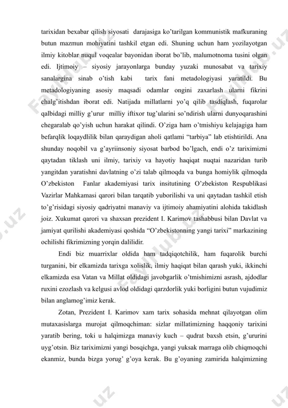 a tusini olgan edi. ijtimoiy – siyosiy jarayonlarga bunday yuzaki munosabat va tarixiy sanalargina sinab o’tish kabi tarix fani metadologiyasi yaratildi. bu metadologiyaning asosiy maqsadi odamlar ongini zaxarlash ularni fikrini chalg’itishdan iborat edi. natijada millatlarni yo’q qilib tasdiqlash, fuqarolar qalbidagi milliy g’urur milliy iftixor tug’ularini so’ndirish ularni dunyoqarashini chegaralab qo’yish uchun harakat qilindi. o’ziga ham o’tmishiyu kelajagiga ham befarqlik loqaydlilik bilan qaraydigan aholi qatlami “tarbiya” lab etishtirildi. ana shunday noqobil va g’ayriinsoniy siyosat barbod bo’lgach, endi o’z tariximizni qaytadan tiklash uni ilmiy, tarixiy va hayotiy haqiqat nuqtai nazaridan turib yangitdan yaratishni davlatning o’zi talab qilmoqda va bunga homiylik qilmoqda o’zbekiston fanlar akademiyasi tarix insitutining o’zbekiston respublikasi vazirlar mahkamasi qarori bilan tarqatib yuborilishi va uni qaytadan tashkil etish to’g’risidagi siyosiy qadriyatni manaviy va ijtimoiy ahamiyatini alohida takidlash joiz. xukumat qarori va shaxsan prezident i. karimov tashabbusi bilan davlat va jamiyat qurilishi akademiyasi qoshida “o’zbekistonning yangi tarixi” markazining ochilishi fikrimizning yorqin dalilidir. …