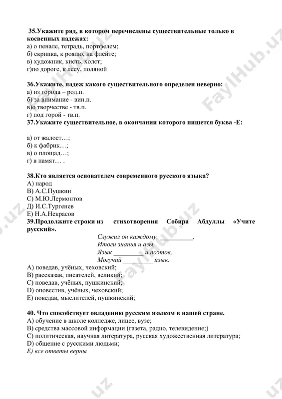 какого существительного определен неверно: а) из города – род.п. б) за внимание - вин.п. в)о творчестве - тв.п. г) под горой - тв.п. 37.укажите существительное, в окончании которого пишется буква -е: а) от жалост…; б) к фабрик…; в) о площад…; г) в памят… . 38.кто является основателем современного русского языка? а) народ в) а.с.пушкин с) м.ю.лермонтов д) и.с.тургенев е) н.а.некрасов 39.продолжите строки из стихотворения собира абдуллы «учите русский». служил он каждому, __________, итоги знанья и азы, язык _________ и поэтов, могучий _________ язык. a) поведав, учёных, чеховский; b) рассказав, писателей, великий; c) поведав, учёных, пушкинский; d) оповестив, учёных, чеховский; e) поведав, мыслителей, пушкинский; 40. что способствует овладению русским языком в нашей стране. a) обучение в школе колледже, лицее, вузе; b) средства массовой информации (газета, радио, телевидение;) c) политическая, научная литература, русская художественная литература; d) общение с русскими людьми; e) все ответы верны 41.укажите пропущенные окончания существительных в данном предложении. мать …