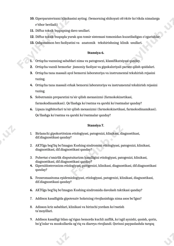 gipoparaterioz kasalligini diagnostikasi va dif.diagnostikasi. 10. giperparateriozni klinikasini ayting. (bemorning shikoyati ob’ektiv ko’rikda nimalarga e’tibor beriladi) 11. diffuz toksik buqoqning davo usullari. 12. diffuz toksik buqoqda yurak qon tomir sistemasi tomonidan kuzatiladigan o‘zgarishlar. 13. qalqonsimon bez faoliyatini va anatomik tekshirishning klinik usullari. stansiya 6. 1. ortiqcha vaznning sabablari nima va patogenezi, klassifikatsiyasi qanday. 2. ortiqcha vaznli bemorlar jismoniy faoliyat va gipokaloriyali parxez qilish qoidalari. 3. ortiqcha tana massali ayol bemorni laboratoriya va instrumental tekshirish rejasini tuzing. 4. ortiqcha tana massali erkak bemorni laboratoriya va instrumental tekshirish rejasini tuzing. 5. sobutramin preparatini ta’sir qilish mexanizmi (farmokokinetikasi, farmokodinamikasi). qo’llashga ko’rsatma va qarshi ko’rsatmalar qanday? 6. lipaza ingibitorlari ta’sir qilish mexanizmi (farmokokinetikasi, farmokodinamikasi). qo’llashga ko’rsatma va qarshi ko’rsatmalar qanday? stansiya 7. 1. birlamchi gipokortitsizm etiologiyasi, patogenizi, klinikasi, diagnostikasi, dif.diagnostikasi qanday? 2. aktgga bog’liq bo’lmagan kushing sindromini etiologiyasi, patogenizi, klinikasi, diagnostikasi, dif.diagnostikasi qanday? 3. pubertat o’smirlik disputuitarizm kasalligini etiologiyasi, patogenizi, klinikasi, diagnostikasi, dif.diagnostikasi qanday? …