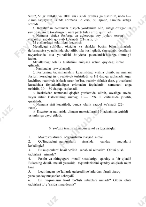awaliga suvda, keyin nitrat kislotasining suvdagi 10— 15% li eritmasida yuvilib, quritiladi. 4. namuna sirti kuzatiladi, bunda tolalik yaqqol ko‘rinadi (22- rasm). 5. kuzatuvlar natijasida olingan materiallarni 16-jadvaining tegishli ustunlariga qayd etiladi. 0 ‘z-o‘zini tekshirish uchun savol va topshiriqlar 1. makrostrukturani o‘rganishdan maqsad nima? 2. qo'lingizdagi namunalami sinashda qanday nuqtalarni ko‘rdingiz? 3. bu nuqsonlarni hosil bo‘lish sabablari nimada? oldini olish tadbirlari nimada? 4. fosfor va oltingugurt metall xossalariga qanday ta ’sir qiladi? bularning detail- metall yuzasida taqsimlanishini qanday aniqlash mum kin? 5. legirlangan po‘latlarda uglerodli po'latlardan farqli oiaroq yana qanday nuqsonlar uchraydi? 6. bu nuqsonlarni hosil bo‘lish sabablari nimada? oldini olish tadbirlari to‘g ‘risida nima deysiz? .. image1.png image2.png