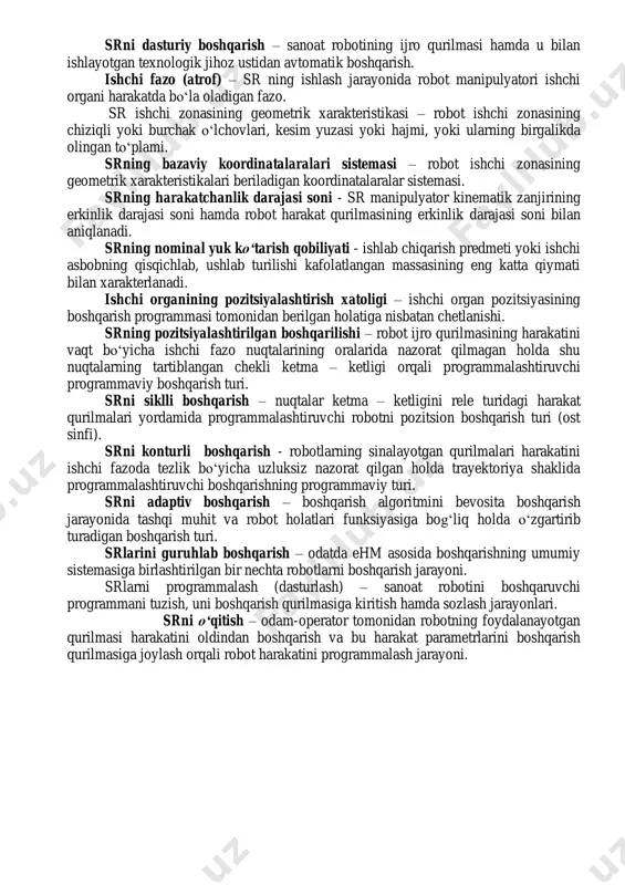 qurilmasi - boshqarish qurilmasi uchun robot va tashqi muhit holatlariga oid informatsiya yigʻishni amalga oshiradi. xizmat koʻrsatuvchi sanoat roboti - yordamchi oʻtish va transport operatsiyalarni bajaruvchi robotdir. masalan, yuklovchi – yuk tushiruvchi va transport robotlari. operatsion sr – texnologik operatsiyalar va ularning elementlarini, masalan, payvandlash, yigʻish, boʻyash va shunga oʻxshash operatsiyalarni bajaruvchi robotdir. ishlab chiqarishni robotlashtirish – robotlardan keng koʻlamda foydalanuvchi yangi texnologiyalar, yangi jihozlarni yaratish hamda ishlab chiqarishni tashkil qilish va boshqarish prinsiplarini ishlab chiqish. srni dasturiy boshqarish – sanoat robotining ijro qurilmasi hamda u bilan ishlayotgan texnologik jihoz ustidan avtomatik boshqarish. ishchi fazo (atrof) – sr ning ishlash jarayonida robot manipulyatori ishchi organi harakatda boʻla oladigan fazo. sr ishchi zonasining geometrik xarakteristikasi – robot ishchi zonasining chiziqli yoki burchak oʻlchovlari, kesim yuzasi yoki hajmi, yoki ularning birgalikda olingan toʻplami. srning bazaviy koordinatalaralari sistemasi – robot ishchi zonasining geometrik xarakteristikalari beriladigan koordinatalaralar sistemasi. srning harakatchanlik darajasi soni - sr …