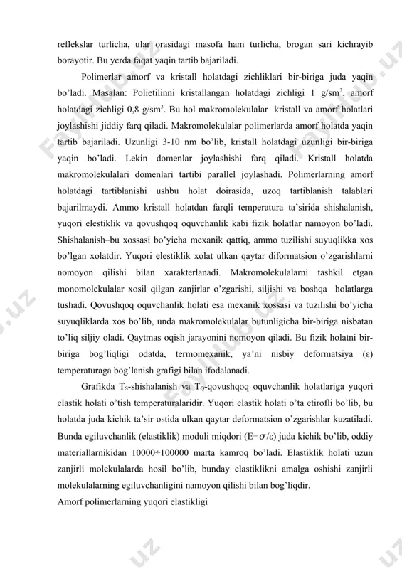 elastiklik kuchi umumiy holda ozod energiyasi o’zgarishi bilan bog’liqdir. df=du-tds-sdt fdl=du–tds=(df)t; df=fdl-sdt bu yerda tuzilishning holat funksiyasi bo’lib to’liq deformatsiya kuchlanishi df=(δf/δt)ldt+(δf/δl)tdl (δf/δl)t=f va (δf/δt)l=–s yuqorida f=(δf/δl)t +(δf/δt)l namunani deformatsiya hisobiga cho’zishda ta’sir qiluvchi kuchning muvozanatli miqdorini temperaturaga bog’liqligidan foydalanib energetic ulushlarni hisoblash mumkin. 2.amorf polimerlar xossalari ma’lumki moddalarning qaynash haroratlari molekulyar og’irlik ortib borishi bilan ko’tariladi. odatda polimerlarda molekulyar og’irlik nihoyatda katta bo’lgani uchun ularning qaynash haroratlari juda yuqori bo’ladi. shuning uchun hamma mavjud bo’lgan polimerlarning qaynash haroratlari ularning parchalanish haroratidan yuqori bo’ladi, shu sababdan polimerlarni gazsimon holatga o’tkazib bo’lmaydi. demak, quyi molekulyar moddalarda uch agregat holat – gazsimon suyuq va qattiq holat mavjud bo’lgani holda polimerlar faqat ikki agregat holatda qattiq va suyuq holatlarda bo’lishi mumkin. qattiq moddalar kristall yoki amorf holda bo’lgani singari polimerlarda ham amorf yoki kristall holatlar mavjud. oddiy jismlarning amorf holatlari yaxshi o’rganilgan. ko’pgina hollarda jismlarni o’ta tez sovitsak, amorf ko’rinishga o’tadi. masalan, glitserin …