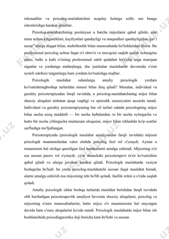 lari orasida shunchaki qiziquvchanlik yoki shunchaki u bilan bahslashish istagi psixolog-maslahatchiga olib keladiganlari ham uchrab turadi. ba'zilar haqiqatan ham psixolog-maslahatchi nima ekanligini va u nima bilan shug'ullanishini bilishni xohlaydilar, boshqalar oldindan ular bekorchi ish bilan shug'ullanadi, deb ishonadilar va psixolog-maslahatchini noqulay holatga solib, uni bunga ishontirishga harakat qiladilar. psixolog-maslahatchining pozitsiyasi u barcha mijozlarni qabul qilishi, ular nima uchun kelganliklari, kayfiyatlari qandayligi va maqsadlari qandayligidan qat'i nazar" ularga diqqat bilan, mehribonlik bilan munosabatda bo'lishlaridan iborat. bu professional psixolog uchun faqat o'z obro'si va mavqeini saqlab qolish uchungina emas, balki u kabi o'zining professional odob qoidalari bo'yicha unga murojaat etganlar va yordamga muhtojlarga, shu jumladan maslahatlar davomida o'zini aytarli odobsiz tutganlarga ham yordam ko'rsatishga majbur. psixologik maslahat odamlarga amaliy psixologik yordam ko'rsatishningboshqa turlaridan nimasi bilan farq qiladi? masalan, individual va guruhiy psixoterapiyadan farqli ravishda, u psixolog-maslahatchining mijoz bilan shaxsiy aloqalari nisbatan qisqa vaqtligi va epizodik xususiyatini nazarda tutadi. individual va guruhiy psixoterapiyaning …