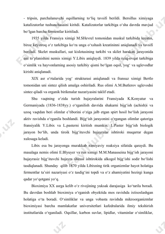 ishlarida ximiyaviy uslublarni qo‘llashlari natijasi desa bo‘ladi. xix asrning o‘rtalariga kelib qator fermentlar: so‘lak fermenti - amilaza, parchalanuvchi polisaxaridlar, oshqozon shirasi - pepsin, oshqozon osti bezi shirasi - tripsin, parchalanuvchi oqsillarning to‘liq tavsifi berildi. bersillus ximiyaga katalizatorlar tushunchasaini kiritdi. katalizatorlar tarkibiga o‘sha davrda mavjud bo‘lgan barcha fermentlar kiritiladi. 1935 yilda fransiya ximigi m.shevrel tomonidan muskul tarkibida kreatin, biroz keyinroq o‘z tarkibiga ko‘ra unga o‘xshash kreatininni aniqlanadi va tavsifi beriladi. skelet muskullari, sut kislotasining tarkibi va skilet harakati jarayonida uni to‘planishini nemis ximigi y.libix aniqlaydi. 1839 yilda oziq-ovqat tarkibiga o‘simlik va hayvonlarning asosiy tarkibiy qismi bo‘lgan oqsil, yog‘ va uglevodlar kirishi aniqlanadi. xix asr o‘rtalarida yog‘ strukturasi aniqlanadi va fransuz ximigi bertlo tomonidan uni sintez qilish amalga oshiriladi. rus olimi a.m.butlerov uglevodni sintez qiladi va organik birikmalar nazariyasini taklif etadi. shu vaqtning o‘zida turish hujayralarini fransiyada k.konyatur va germaniyada (1836-1838yy.) o‘rganilish davrida shakarni bijg‘ish (achish)i va uzoq vaqtdan beri olimlar e’tiborini …