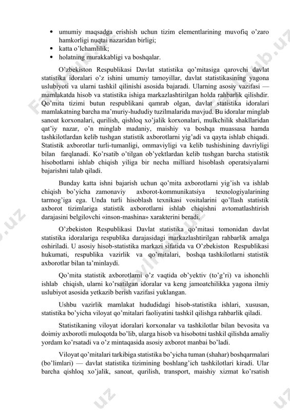 avlat statistika idoralari o’z ishini umumiy tamoyillar, davlat statistikasining yagona uslubiyoti va ularni tashkil qilinishi asosida bajaradi. ularning asosiy vazifasi — mamlakatda hisob va statistika ishiga markazlashtirilgan holda rahbarlik qilishdir. qo’mita tizimi butun respublikani qamrab olgan, davlat statistika idoralari mamlakatning barcha ma’muriy-hududiy tuzilmalarida mavjud. bu idoralar minglab sanoat korxonalari, qurilish, qishloq xo’jalik korxonalari, mulkchilik shakllaridan qat’iy nazar, o’n minglab madaniy, maishiy va boshqa muassasa hamda tashkilotlardan kelib tushgan statistik axborotlarni yig’adi va qayta ishlab chiqadi. statistik axborotlar turli-tumanligi, ommaviyligi va kelib tushishining davriyligi bilan farqlanadi. ko’rsatib o’tilgan ob’yektlardan kelib tushgan barcha statistik hisobotlarni ishlab chiqish yiliga bir necha milliard hisoblash operatsiyalarni bajarishni talab qiladi. bunday katta ishni bajarish uchun qo’mita axborotlarni yig’ish va ishlab chiqish bo’yicha zamonaviy axborot-kommunikatsiya texnologiyalarining tarmog’iga ega. unda turli hisoblash texnikasi vositalarini qo’llash statistik axborot tizimlariga statistik axborotlarni ishlab chiqishni avtomatlashtirish darajasini belgilovchi «inson-mashina» xarakterini beradi. o’zbekiston respublikasi davlat statistika qo’mitasi tomonidan davlat statistika idoralariga respublika …