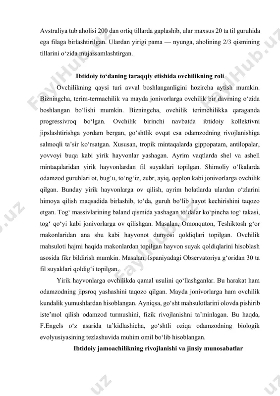tog‘ takasi, tog‘ qo‘yi kabi jonivorlarga ov qilishgan. masalan, omonquton, teshiktosh g‘or makonlaridan ana shu kabi hayvonot dunyosi qoldiqlari topilgan. ovchilik mahsuloti hajmi haqida makonlardan topilgan hayvon suyak qoldiqlarini hisoblash asosida fikr bildirish mumkin. masalan, ispaniyadagi observatoriya g‘oridan 30 ta fil suyaklari qoldig‘i topilgan. yirik hayvonlarga ovchilikda qamal usulini qo‘llashganlar. bu harakat ham odamzodning jipsroq yashashini taqozo qilgan. mayda jonivorlarga ham ovchilik kundalik yumushlardan hisoblangan. ayniqsa, go‘sht mahsulotlarini olovda pishirib iste’mol qilish odamzod turmushini, fizik rivojlanishni ta’minlagan. bu haqda, f.engels o‘z asarida ta’kidlashicha, go‘shtli oziqa odamzodning biologik evolyusiyasining tezlashuvida muhim omil bo‘lib hisoblangan. ibtidoiy jamoachilikning rivojlanishi va jinsiy munosabatlar ibtidoiy to‘da davrida birdan bir muhim yo‘nalishdan biri biologik xususiyat bilan ijtimoiy kurash yoki jinsiy munosabatlar edi. bu vaqtlarda hayvonga xos xususiyatlar kuchli bo‘lib, mazkur holat rivojlanib kelayotgan jamiyatga kuchli bosim o‘tkazardi. agar biz hozirgi zamon maymunlar hayotiga nazar solsak, unda shimpanzelar va gorillalar juft oila, boshqalari esa garem oila bo‘lib, …