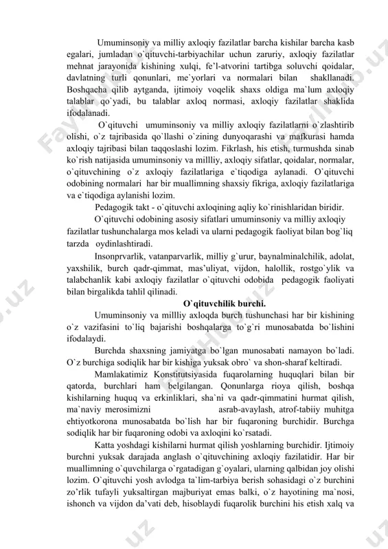 a ifodalanadi. o`qituvchi umuminsoniy va milliy axloqiy fazilatlarni o`zlashtirib olishi, o`z tajribasida qo`llashi o`zining dunyoqarashi va mafkurasi hamda axloqiy tajribasi bilan taqqoslashi lozim. fikrlash, his etish, turmushda sinab ko`rish natijasida umuminsoniy va millliy, axloqiy sifatlar, qoidalar, normalar, o`qituvchining o`z axloqiy fazilatlariga e`tiqodiga aylanadi. o`qituvchi odobining normalari har bir muallimning shaxsiy fikriga, axloqiy fazilatlariga va e`tiqodiga aylanishi lozim. pedagogik takt - o`qituvchi axloqining aqliy ko`rinishlaridan biridir. o`qituvchi odobining asosiy sifatlari umuminsoniy va milliy axloqiy fazilatlar tushunchalarga mos keladi va ularni pedagogik faoliyat bilan bog`liq tarzda oydinlashtiradi. insonprvarlik, vatanparvarlik, milliy g`urur, baynalminalchilik, adolat, yaxshilik, burch qadr-qimmat, mas’uliyat, vijdon, halollik, rostgo`ylik va talabchanlik kabi axloqiy fazilatlar o`qituvchi odobida pedagogik faoliyati bilan birgalikda tahlil qilinadi. o`qituvchilik burchi. umuminsoniy va millliy axloqda burch tushunchasi har bir kishining o`z vazifasini to`liq bajarishi boshqalarga to`g`ri munosabatda bo`lishini ifodalaydi. burchda shaxsning jamiyatga bo`lgan munosabati namayon bo`ladi. o`z burchiga sodiqlik har bir kishiga yuksak obro` va shon-sharaf keltiradi. mamlakatimiz …