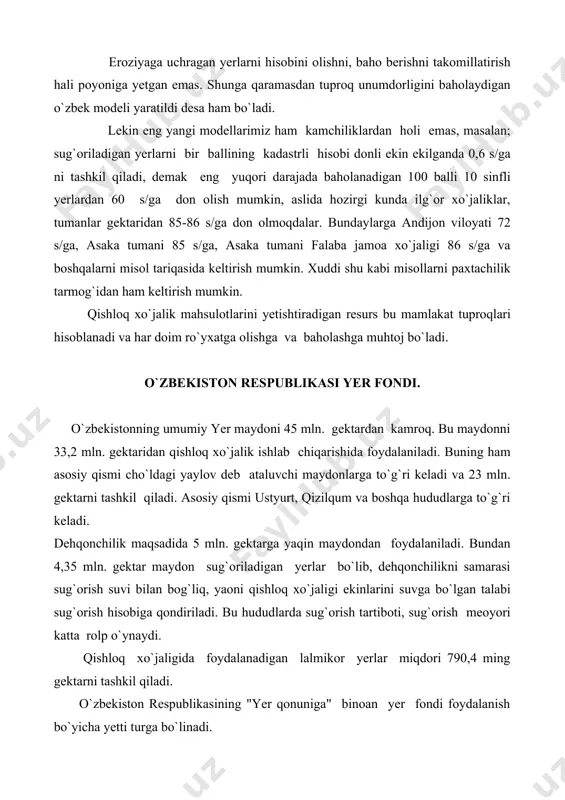hni takomillatirish hali poyoniga yetgan emas. shunga qaramasdan tuproq unumdorligini baholaydigan o`zbek modeli yaratildi desa ham bo`ladi. lekin eng yangi modellarimiz ham kamchiliklardan holi emas, masalan; sug`oriladigan yerlarni bir ballining kadastrli hisobi donli ekin ekilganda 0,6 s/ga ni tashkil qiladi, demak eng yuqori darajada baholanadigan 100 balli 10 sinfli yerlardan 60 s/ga don olish mumkin, aslida hozirgi kunda ilg`or xo`jaliklar, tumanlar gektaridan 85-86 s/ga don olmoqdalar. bundaylarga andijon viloyati 72 s/ga, asaka tumani 85 s/ga, asaka tumani falaba jamoa xo`jaligi 86 s/ga va boshqalarni misol tariqasida keltirish mumkin. xuddi shu kabi misollarni paxtachilik tarmog`idan ham keltirish mumkin. qishloq xo`jalik mahsulotlarini yetishtiradigan resurs bu mamlakat tuproqlari hisoblanadi va har doim ro`yxatga olishga va baholashga muhtoj bo`ladi. o`zbekiston respublikasi yer fondi. o`zbekistonning umumiy yer maydoni 45 mln. gektardan kamroq. bu maydonni 33,2 mln. gektaridan qishloq xo`jalik ishlab chiqarishida foydalaniladi. buning ham asosiy qismi cho`ldagi yaylov deb ataluvchi maydonlarga to`g`ri keladi va 23 …
