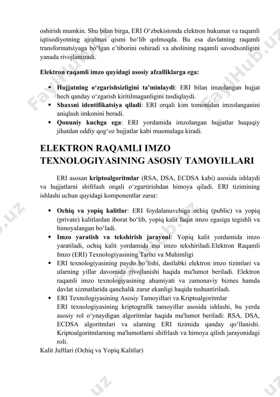hlarda amalga oshirilishi haqida batafsil tushuntiriladi. eri ning afzalliklari va kamchiliklari elektron raqamli imzo texnologiyasining afzalliklari, ya’ni xavfsizlikni ta’minlashi, hujjatlarni qalbakilashtirishdan himoya qilishi va hujjatlar xavfsizligi bilan bog‘liq muammolarni hal qilishi haqida yoritiladi. shu bilan birga, texnologiyaning kamchiliklari va qiyinchiliklari haqida ham qisqacha ma'lumot beriladi. o‘zbekistonda elektron raqamli imzoning qonuniy asosi o‘zbekiston respublikasi qonunchiligida eri qonuniy ravishda tan olingan va qog‘oz hujjatlar bilan bir xil kuchga ega ekanligi belgilangan. jumladan, 2004-yil 29-apreldagi elektron raqamli imzo to‘g‘risidagi qonun qabul qilingan bo‘lib, unda eri hujjatlarni rasmiylashtirishda foydalanishga ruxsat berilgan. elektron raqamli imzo (eri) bugungi zamonaviy huquqiy tizimda keng joriy etilmoqda va bu texnologiya nafaqat davlat boshqaruvida, balki xususiy sektor faoliyatida ham samarali foydalanilmoqda. eri orqali hujjatlarning o‘zgarmasligi, hujjatni imzolagan shaxsning haqiqiyligi va qonuniy kuchi ta'minlanadi. elektron hujjatlarni qonuniylashtirish orqali davlat xizmatlari, moliya va bank sektori, elektron tijorat va boshqa sohalarda eri keng joriy etilmoqda. shu sababli, o‘zbekiston respublikasida ham 2004-yilda qabul qilingan …
