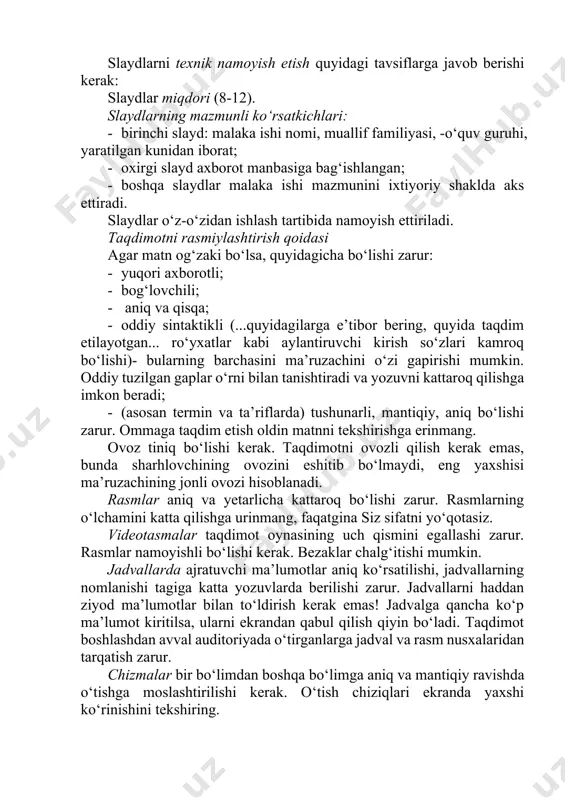 artibida namoyish ettiriladi. taqdimotni rasmiylashtirish qoidasi agar matn og‘zaki bo‘lsa, quyidagicha bo‘lishi zarur: · yuqori axborotli; · bog‘lovchili; · aniq va qisqa; · oddiy sintaktikli (...quyidagilarga e’tibor bering, quyida taqdim etilayotgan... ro‘yxatlar kabi aylantiruvchi kirish so‘zlari kamroq bo‘lishi)- bularning barchasini ma’ruzachini o‘zi gapirishi mumkin. oddiy tuzilgan gaplar o‘rni bilan tanishtiradi va yozuvni kattaroq qilishga imkon beradi; · (asosan termin va ta’riflarda) tushunarli, mantiqiy, aniq bo‘lishi zarur. ommaga taqdim etish oldin matnni tekshirishga erinmang. ovoz tiniq bo‘lishi kerak. taqdimotni ovozli qilish kerak emas, bunda sharhlovchining ovozini eshitib bo‘lmaydi, eng yaxshisi ma’ruzachining jonli ovozi hisoblanadi. rasmlar aniq va yetarlicha kattaroq bo‘lishi zarur. rasmlarning o‘lchamini katta qilishga urinmang, faqatgina siz sifatni yo‘qotasiz. videotasmalar taqdimot oynasining uch qismini egallashi zarur. rasmlar namoyishli bo‘lishi kerak. bezaklar chalg‘itishi mumkin. jadvallarda ajratuvchi ma’lumotlar aniq ko‘rsatilishi, jadvallarning nomlanishi tagiga katta yozuvlarda berilishi zarur. jadvallarni haddan ziyod ma’lumotlar bilan to‘ldirish kerak emas! jadvalga qancha ko‘p ma’lumot kiritilsa, ularni ekrandan …