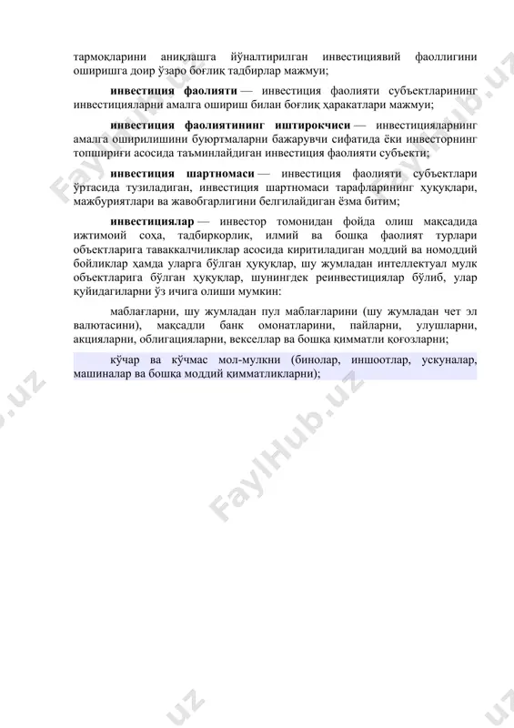а йўналтирилган инвестициявий фаоллигини оширишга доир ўзаро боғлиқ тадбирлар мажмуи; инвестиция фаолияти — инвестиция фаолияти субъектларининг инвестицияларни амалга ошириш билан боғлиқ ҳаракатлари мажмуи; инвестиция фаолиятининг иштирокчиси — инвестицияларнинг амалга оширилишини буюртмаларни бажарувчи сифатида ёки инвесторнинг топшириғи асосида таъминлайдиган инвестиция фаолияти субъекти; инвестиция шартномаси — инвестиция фаолияти субъектлари ўртасида тузиладиган, инвестиция шартномаси тарафларининг ҳуқуқлари, мажбуриятлари ва жавобгарлигини белгилайдиган ёзма битим; инвестициялар — инвестор томонидан фойда олиш мақсадида ижтимоий соҳа, тадбиркорлик, илмий ва бошқа фаолият турлари объектларига таваккалчиликлар асосида киритиладиган моддий ва номоддий бойликлар ҳамда уларга бўлган ҳуқуқлар, шу жумладан интеллектуал мулк объектларига бўлган ҳуқуқлар, шунингдек реинвестициялар бўлиб, улар қуйидагиларни ўз ичига олиши мумкин: маблағларни, шу жумладан пул маблағларини (шу жумладан чет эл валютасини), мақсадли банк омонатларини, пайларни, улушларни, акцияларни, облигацияларни, векселлар ва бошқа қимматли қоғозларни; кўчар ва кўчмас мол-мулкни (бинолар, иншоотлар, ускуналар, машиналар ва бошқа моддий қимматликларни);