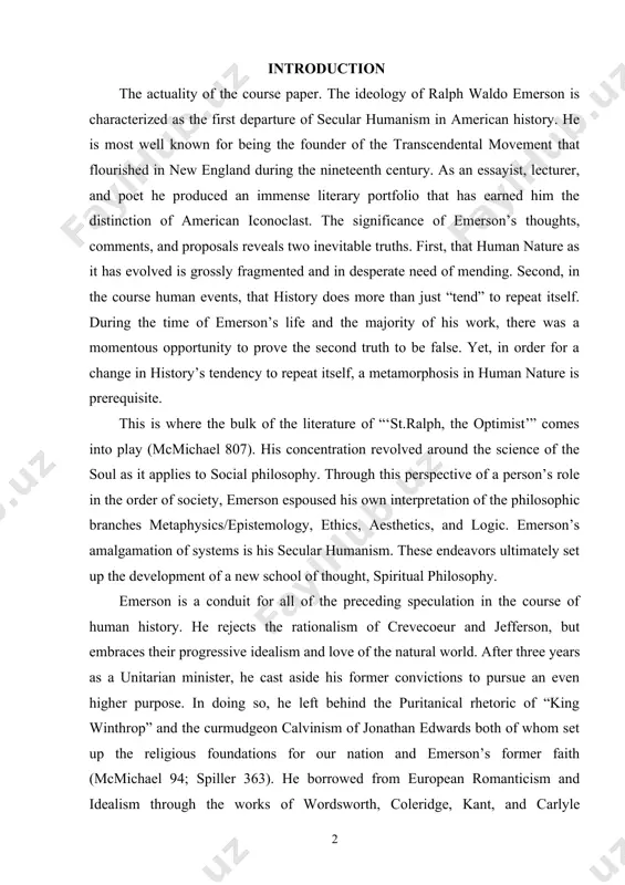 tionalism of crevecoeur and jefferson, but embraces their progressive idealism and love of the natural world. after three years as a unitarian minister, he cast aside his former convictions to pursue an even higher purpose. in doing so, he left behind the puritanical rhetoric of “king winthrop” and the curmudgeon calvinism of jonathan edwards both of whom set up the religious foundations for our nation and emerson’s former faith (mcmichael 94; spiller 363). he borrowed from european romanticism and idealism through the works of wordsworth, coleridge, kant, and carlyle (mcmichael 807). these influences are easily discernible throughout emerson’s catalogue of literature. the ideas presented by his predecessors provided a platform upon which he could express the magnanimous overture titled nature. the aim of the work is to analyze the ralph waldo emerson’s plot “on nature”. nature was published in 1836 and contains in it the fundamental basis for emerson’s metaphysical/epistemological …