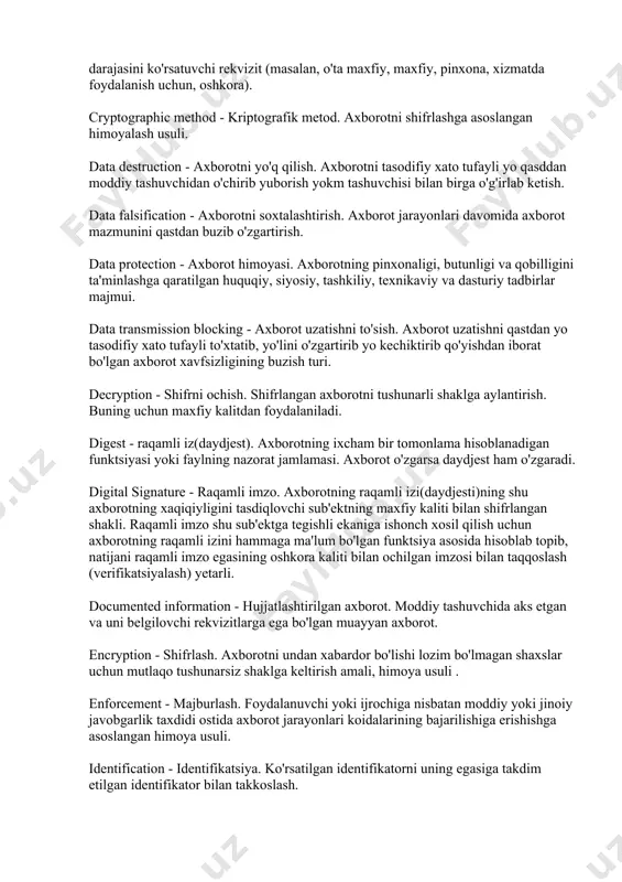 irib olishga yo'l qo'ymaslik xossasi. confidentiality information - pinxona axborot. hujjatlashtirilgan shunday axborotki, unga nisbatan barcha munosabatlar (ruscha, dostup) qonun bilan cheklangan. confidentiality mark - maxfiylik grifi. hujjatlashtirilgan axborotning maxfiylik darajasini ko'rsatuvchi rekvizit (masalan, o'ta maxfiy, maxfiy, pinxona, xizmatda foydalanish uchun, oshkora). cryptographic method - kriptografik metod. axborotni shifrlashga asoslangan himoyalash usuli. data destruction - axborotni yo'q qilish. axborotni tasodifiy xato tufayli yo qasddan moddiy tashuvchidan o'chirib yuborish yokm tashuvchisi bilan birga o'g'irlab ketish. data falsification - axborotni soxtalashtirish. axborot jarayonlari davomida axborot mazmunini qastdan buzib o'zgartirish. data protection - axborot himoyasi. axborotning pinxonaligi, butunligi va qobilligini ta'minlashga qaratilgan huquqiy, siyosiy, tashkiliy, texnikaviy va dasturiy tadbirlar majmui. data transmission blocking - axborot uzatishni to'sish. axborot uzatishni qastdan yo tasodifiy xato tufayli to'xtatib, yo'lini o'zgartirib yo kechiktirib qo'yishdan iborat bo'lgan axborot xavfsizligining buzish turi. decryption - shifrni ochish. shifrlangan axborotni tushunarli shaklga aylantirish. buning uchun maxfiy kalitdan foydalaniladi. digest - raqamli …