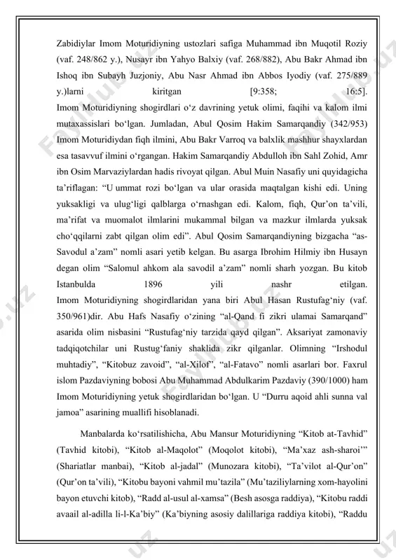 xususan, u ahzob surasining 113-oyati sharhida zuhdni ikki qismga taqsimlab, shunday izohlaydi: imom moturidiy o‘zining “ta’vilot al-qur’on” asarida: “yer yuzi nabiy yoki valiydan xoli bo‘lmaydi” degan [1:158]. abul yusr pazdaviy (vaf. 493/1100) o‘zining “usulud din” asarida imom moturidiy haqida quyidagilarni qayd qilgan: “u karomat sohibi va ahli sunna val jamoaning raislaridan bo‘lgan. bobom zohid abdulkarim ibn musodan naql qilinishicha, moturidiyning ko‘plab karomlatlari bo‘lgan” [7:14]. alisher navoiy o‘zining “nasoimul muhabba” asarida ham imom moturidiyning karomatini zikr qilib, u kishi haqida shunday degan: “shayx abu mansur moturidiy o‘z zamonining a’lam ulamosi ermish. ul vaqt ulamosi alarni “sulton al-muizzin” der ermishlar. zohir va botin ulumlari bilaorosta ermishlar” u samarqanddagi “al-iyodiya” madrasasida o‘qib, mahalliy hanafiy faqihlarga shogird tushib, ulardan ta’lim oldi. abul muin nasafiy, bayoziy va zabidiylar imom moturidiyning ustozlari safiga muhammad ibn muqotil roziy (vaf. 248/862 y.), nusayr ibn yahyo balxiy (vaf. 268/882), abu bakr ahmad ibn ishoq ibn subayh juzjoniy, abu nasr …