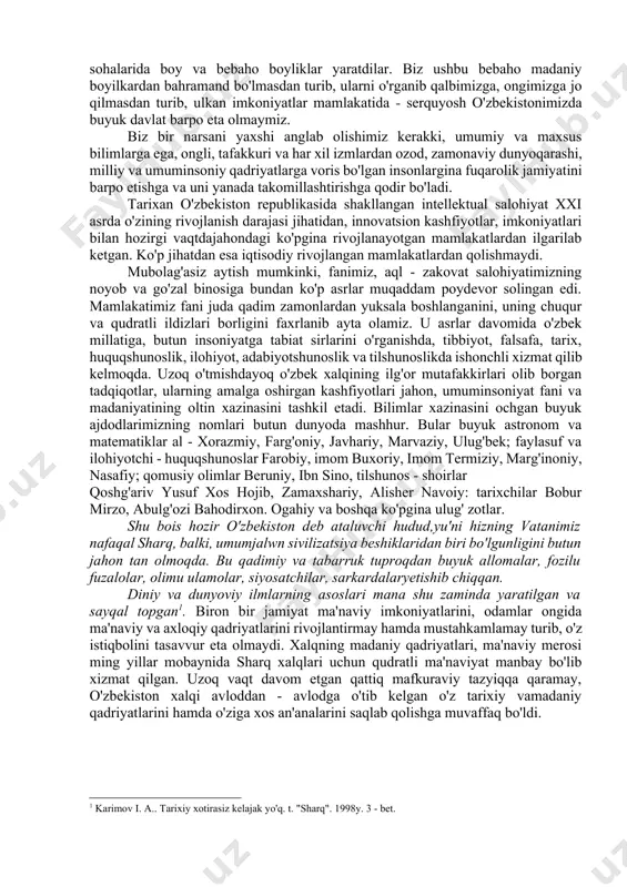 il topadi. u har bir milliy madaniyatdagi umuminsoniy tomonlarni o'zida mantiqan birlashtiradi, shuning uchun ham ilk uyg'onish davri madaniyati namoyandalari -xorazmiy, beruniy, farg'oniy, imom al - buxoriy, at - termiziy, abu ali ibn sino, al -motrudiy, mahmud az - zamaxshariy, yevropa madaniyati namoyandalaridan - vilyam shekspir, jordano bruno, rembrand, rafael, leonardo da vinchi, mikalepjelo va boshqalar asarlaridan ularni yaratgan millai va xalqgina emas, butun insoniyat dunyosida barcha xalqlar bahramand bo'lib foydalanmoqdalar. markaziy osiyo xalqlari ham boshqa xalqlar singari boy madaniy merosga ega bo'lib, bu meros millatimiz madaniyatining taqqiyotiga va yanada rivoji uchun xizmat qilib kelmoqda. o'zbek xalqi o'tmishda feodal jamiyat sharoitida madaniyatning barcha sohalarida boy va bebaho boyliklar yaratdilar. biz ushbu bebaho madaniy boyilkardan bahramand bo'lmasdan turib, ularni o'rganib qalbimizga, ongimizga jo qilmasdan turib, ulkan imkoniyatlar mamlakatida - serquyosh o'zbekistonimizda buyuk davlat barpo eta olmaymiz. biz bir narsani yaxshi anglab olishimiz kerakki, umumiy va maxsus bilimlarga ega, ongli, tafakkuri va …