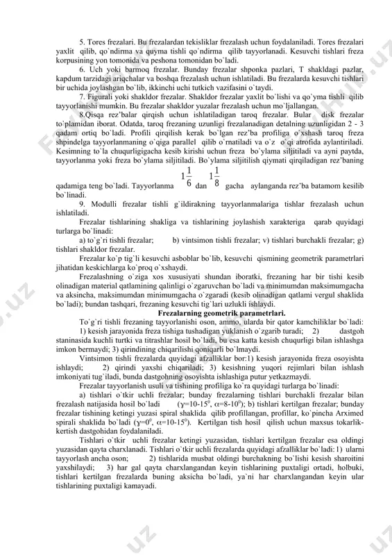 tayyorlanmalarda burchakli pazlar frezalash va tishlar orasida botiqliklar hosil qilish uchun ishlatiladi. bunday frezalarda kesuvchi qirralar har xil burchak ostida joylashgan bo`ladi. 5. tores frezalari. bu frezalardan tekisliklar frezalash uchun foydalaniladi. tores frezalari yaxlit qilib, qo`ndirma va quyma tishli qo`ndirma qilib tayyorlanadi. kesuvchi tishlari freza korpusining yon tomonida va peshona tomonidan bo`ladi. 6. uch yoki barmoq frezalar. bunday frezalar shponka pazlari, t shakldagi pazlar, kapdum tarzidagi ariqchalar va boshqa frezalash uchun ishlatiladi. bu frezalarda kesuvchi tishlari bir uchida joylashgan bo`lib, ikkinchi uchi tutkich vazifasini o`taydi. 7. figurali yoki shakldor frezalar. shakldor frezalar yaxlit bo`lishi va qo`yma tishli qilib tayyorlanishi mumkin. bu frezalar shakldor yuzalar frezalash uchun mo`ljallangan. 8.qisqa rez’balar qirqish uchun ishlatiladigan taroq frezalar. bular disk frezalar to`plamidan iborat. odatda, taroq frezaning uzunligi frezalanadigan detalning uzunligidan 2 - 3 qadam ortiq bo`ladi. profili qirqilish kerak bo`lgan rez’ba profiliga o`xshash taroq freza shpindelga tayyorlanmaning o`qiga parallel qilib o`rnatiladi va o`z o`qi …