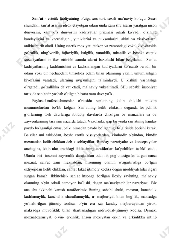 san`at insonga berilgan iloxiy zavkning, ma`naviy olamning o`yin orkali namoyon bo`lishi, degan ma`naviyatchilar nazariyasi. biz ana shu ikkinchi karash tarafdorimiz buning sababi shuki, mexnat, kanchalik kadrlamaylik, kanchalik sharaflamaylik, u- majburiyat bilan bog`lik, maksadga yo`naltirilgan ijtimoiy xodisa, o`yin esa xar kanday majburuyatdan yirok, maksadga muvofiklik bilan shartlanadigan individual-ijtimoiy xodisa. demak, mexnat-zaruriyat, o`yin- erkinlik. inson moxiyatan erkin va erkinlikka intilib yashaydigan mavjudod sifatida o`z erkinligini eng avvalo o`yinda namoyon kiladi. oyinsiz insonning yashashi mukin emas, u siz inson xayoti jaxannam. bu o`rinda yana bir bor shillerning mashxur fikrini keltirish o`rinli: “inson fakat tom ma`noda inson bo`lgandagina o`ynaydi va o`ynayotgan paytdagina to`lik insonga aylanadi”. shuni aytish kerakki, xayvonot olamidagi o`yinning insoniyat jamiyatidagi o`yindan farki bor. insonning o`yini esa, ma`naviy xodisa, to`g`rirog`i, ijtimoiylashgan ma`naviyat, u eng avvalo estetik extiyojni kondirishga karatilgan. oyinning inson xayotidagi barcha soxalarda ishtirok etishini, uning rang - barangligi, kamrovligi, universalligini va erkinlik bilan bog`likligini o`zbek tilidagi “o`yini o`zagidan yasalgan so`zlarining …