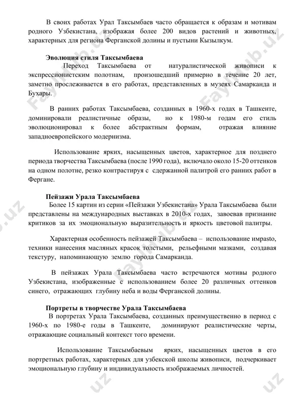 й примерно в течение 20 лет, заметно прослеживается в его работах, представленных в музеях самарканда и бухары. в ранних работах таксымбаева, созданных в 1960-х годах в ташкенте, доминировали реалистичные образы, но к 1980-м годам его стиль эволюционировал к более абстрактным формам, отражая влияние западноевропейского модернизма. использование ярких, насыщенных цветов, характерное для позднего периода творчества таксымбаева (после 1990 года), включало около 15-20 оттенков на одном полотне, резко контрастируя с сдержанной палитрой его ранних работ в фергане. пейзажи урала таксымбаева более 15 картин из серии «пейзажи узбекистана» урала таксымбаева были представлены на международных выставках в 2010-х годах, завоевав признание критиков за их эмоциональную выразительность и яркость цветовой палитры. характерная особенность пейзажей таксымбаева – использование имpasto, техники нанесения масляных красок толстыми, рельефными мазками, создавая текстуру, напоминающую землю города самарканда. в пейзажах урала таксымбаева часто встречаются мотивы родного узбекистана, изображенные с использованием более 20 различных оттенков синего, отражающих глубину неба и воды ферганской долины. …