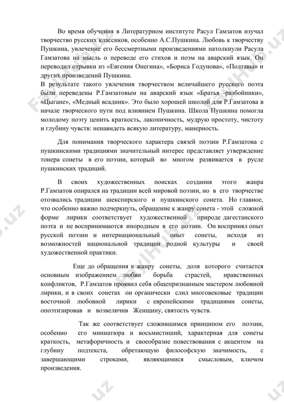 - прежнего и современного. поэт с жадностью и азартом открывает свой народ для себя, познавая его самозабвенно, любуется им. во время обучения в литературном институте расул гамзатов изучал творчество русских классиков, особенно а.с.пушкина. любовь к творчеству пушкина, увлечение его бессмертными произведениями натолкнули расула гамзатова на мысль о переводе его стихов и поэм на аварский язык. он переводил отрывки из «евгения онегина», «бориса годунова», «полтавы» и других произведений пушкина. в результате такого увлечения творчеством величайшего русского поэта были переведены р.гамзатовым на аварский язык «братья -разбойники», «цыгане», «медный всадник». это было хорошей школой для р.гамзатова в начале творческого пути под влиянием пушкина. школа пушкина помогла молодому поэту ценить краткость, лаконичность, мудрую простоту, чистоту и глубину чувств: ненавидеть всякую литературу, манерность. для понимания творческого характера связей поэзии р.гамзатова с пушкинскими традициями значительный интерес представляет утверждение тонера сонеты в его поэзии, который во многом развивается в русле пушкинских традиций. в своих художественных поисках создания …