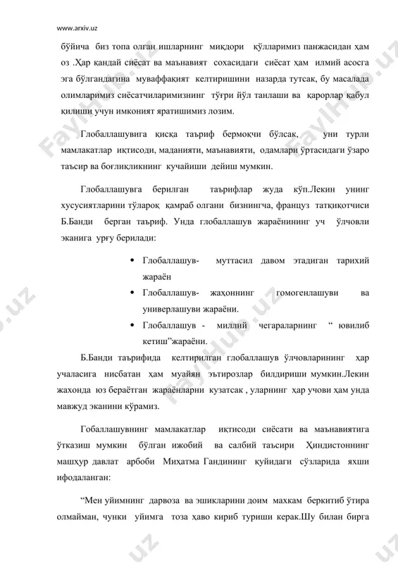 ни турли мамлакатлар иқтисоди, маданияти, маънавияти, одамлари ўртасидаги ўзаро таъсир ва боғлиқликнинг кучайиши дейиш мумкин. глобаллашувга берилган таърифлар жуда кўп.лекин унинг хусусиятларини тўлароқ қамраб олгани бизнингча, француз татқиқотчиси б.банди берган таъриф. унда глобаллашув жараёнининг уч ўлчовли эканига урғу берилади: · глобаллашув- муттасил давом этадиган тарихий жараён · глобаллашув- жаҳоннинг гомогенлашуви ва универлашуви жараёни. · глобаллашув - миллий чегараларнинг “ ювилиб кетиш”жараёни. б.банди таърифида келтирилган глобаллашув ўлчовларининг ҳар учаласига нисбатан ҳам муайян эътирозлар билдириши мумкин.лекин жахонда юз бераётган жараёнларни кузатсак , уларнинг ҳар учови ҳам унда мавжуд эканини кўрамиз. гобаллашувнинг мамлакатлар иқтисоди сиёсати ва маънавиятига ўтказиш мумкин бўлган ижобий ва салбий таъсири ҳиндистоннинг машҳур давлат арбоби миҳатма гандининг қуйидаги сўзларида яхши ифодаланган: “мен уйимнинг дарвоза ва эшикларини доим махкам беркитиб ўтира олмайман, чунки уйимга тоза ҳаво кириб туриши керак.шу билан бирга очилган эшик ва деразаларимдан кираётган ҳаво кираётган ҳаво довул бўлиб уйимни ағдар –тўнтар қилиб ташлаши, ўзимни эса йқитиб юборишини ҳам …