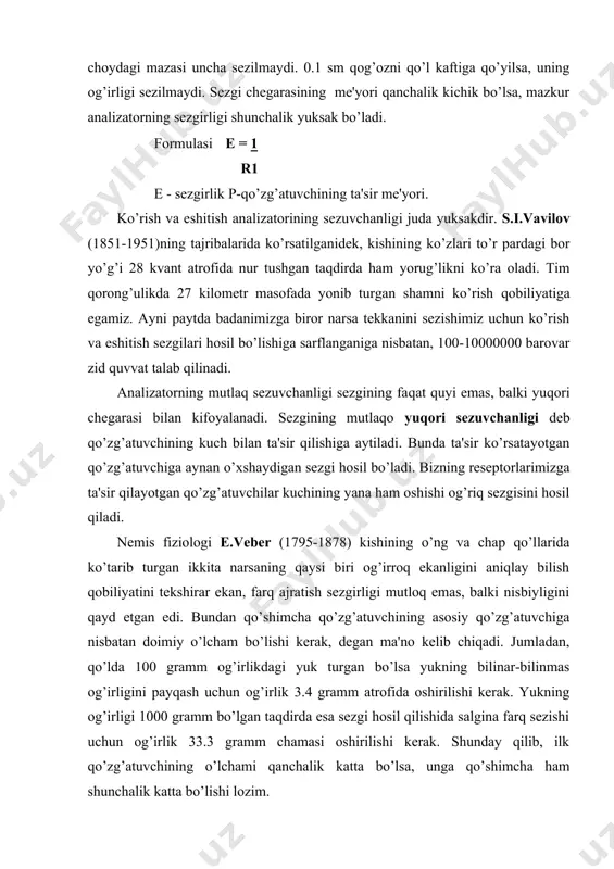ing ta'sir me'yori. ko’rish va eshitish analizatorining sezuvchanligi juda yuksakdir. s.i.vavilov (1851-1951)ning tajribalarida ko’rsatilganidek, kishining ko’zlari to’r pardagi bor yo’g’i 28 kvant atrofida nur tushgan taqdirda ham yorug’likni ko’ra oladi. tim qorong’ulikda 27 kilometr masofada yonib turgan shamni ko’rish qobiliyatiga egamiz. ayni paytda badanimizga biror narsa tekkanini sezishimiz uchun ko’rish va eshitish sezgilari hosil bo’lishiga sarflanganiga nisbatan, 100-10000000 barovar zid quvvat talab qilinadi. analizatorning mutlaq sezuvchanligi sezgining faqat quyi emas, balki yuqori chegarasi bilan kifoyalanadi. sezgining mutlaqo yuqori sezuvchanligi deb qo’zg’atuvchining kuch bilan ta'sir qilishiga aytiladi. bunda ta'sir ko’rsatayotgan qo’zg’atuvchiga aynan o’xshaydigan sezgi hosil bo’ladi. bizning reseptorlarimizga ta'sir qilayotgan qo’zg’atuvchilar kuchining yana ham oshishi og’riq sezgisini hosil qiladi. nemis fiziologi e.veber (1795-1878) kishining o’ng va chap qo’llarida ko’tarib turgan ikkita narsaning qaysi biri og’irroq ekanligini aniqlay bilish qobiliyatini tekshirar ekan, farq ajratish sezgirligi mutloq emas, balki nisbiyligini qayd etgan edi. bundan qo’shimcha qo’zg’atuvchining asosiy qo’zg’atuvchiga nisbatan doimiy o’lcham bo’lishi kerak, …