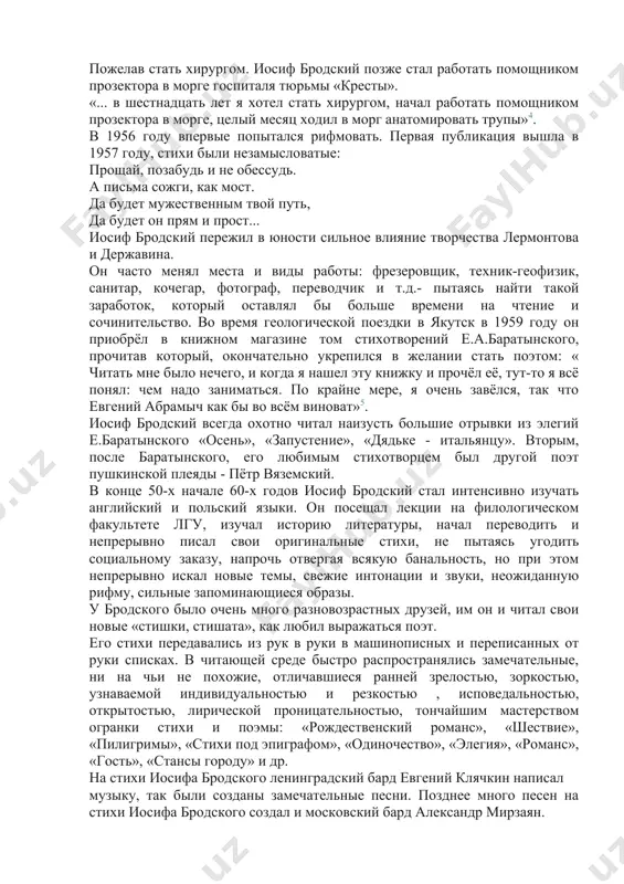 . он часто менял места и виды работы: фрезеровщик, техник-геофизик, санитар, кочегар, фотограф, переводчик и т.д.- пытаясь найти такой заработок, который оставлял бы больше времени на чтение и сочинительство. во время геологической поездки в якутск в 1959 году он приобрёл в книжном магазине том стихотворений е.а.баратынского, прочитав который, окончательно укрепился в желании стать поэтом: « читать мне было нечего, и когда я нашел эту книжку и прочёл её, тут-то я всё понял: чем надо заниматься. по крайне мере, я очень завёлся, так что евгений абрамыч как бы во всём виноват»5. иосиф бродский всегда охотно читал наизусть большие отрывки из элегий е.баратынского «осень», «запустение», «дядьке - итальянцу». вторым, после баратынского, его любимым стихотворцем был другой поэт пушкинской плеяды - пётр вяземский. в конце 50-х начале 60-х годов иосиф бродский стал интенсивно изучать английский и польский языки. он посещал лекции на филологическом факультете лгу, изучал историю литературы, начал переводить и непрерывно писал …