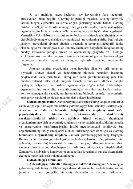 pchiligi kamayib bormoqda, ayrimlari esa haddan tashqari ko‘p ovlanmoqda shu sababli, suv havzalarining biologik resurslari jarayonlarini boshqarish va ularni qo‘riqlash muammolari dolzarb hisoblanadi. gidrobiologik usullar. xar qanday mustaqil fan o‘zining tadqiqot usullari va uslubiyatiga ega. ekologik fan sifatida gidrobiologiya ham shunday usullarga ega. avvalom bor dala va laborator tadqiqotlarida miqdoriy usul ya’ni populyatsiyalarni, biotsenozlar, ekosistemalar, strukturaviy xarakteristikalarini nisbiy va absolyut hisobi olinadi, shuningdek organizmlarning o‘sish jarayonlari, oziqlanishi va ko‘payishi, mahsuldorligi, modda va energiyaning transformatsiyasini hisobi metodologiyani belgilaydi. suv organizmlarining tabiiy jamoalarini alohida turlarining soni (zichligi) va ularning biomassasi o‘rganishning miqdoriy usullari gidrobiologiyada keng tarqalgan. buning uchun maxsus gidrobiologik asboblardan (plankton to‘ri, plankton tutib qoluvchi, (batometrlar) bentos sidirib oluvchi, dranejlar, trallar, suv tubidan sidirib namuna oluvchi asbob dnocherpatellar turli konstruksiyalaridan foydalaniladi. zamonaviy hisoblash va kompyuter texnikalaridan foydalanish suv ekosistemalarini ekologik modellashtirish imkoniyatini beradi. gidrobiologiya bo‘limlari: 1.autekologiya, individlar ekologiyasi, faktorial ekologiya. autekologiya gidrobiologiyada tabiiy va laboratoriya sharoitida suv muhiti alohida faktorlarining (masalan: …