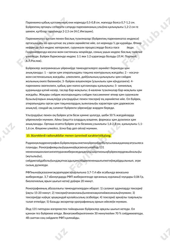 лган масофа ўлчанади. олинган натижани бир хилда га бўлинади. буйраклар ҳолати пастдан иккинчи қисмида жойлашади, у қатламларнинг стол юзасидан 6-9 см гачасини ташкил этади. асосий қатлам буйрак паренхимаси, жом ва буйрак дарвозасидан ўгади. кейин асосий қатламдан 0,5-1 см юқори ва пастки қатламлардан қўшимча томография қилинади, бу текшириш учун кифоя. 14. búyreklerdiń ultradawıs tekseriwi haqqında sóylep beriń. бүйрек өзине тән ультрадаўыс дүзилисине ийе. оның сыртқы тәрепиндеги паренхимада эхосигнал жоқ, косача-жом системасында болса эхосигнал жоқары. бойлама эхограммада нормал бүйрек овал формада болып, контурлары тегис ҳәм фиброз перде (капсула)си анық ифодаланади. косача-жом системасы тығыз эходүзилисине, түрли форма ҳәм өлшемге ийе. көлеми утс бойынша бүйректиң нормал өлшеми бойлама қатламларда 10-12х3,5-4,5 см, кўндаланг қатламларда 5-6х3,5-4,5 см. паренхима қабық қатламының ени нормада 0,5-0,8 см, мағизда болса 0,7-1,2 см. бүйректиң ортаңғы сегменти сатҳида паренхиманың улыўма қалыңлығы 1,2-2 см ге шекем, қутблар тараўында 2-2,5 см (н.с.ингашин). паренхиматоз қатлам пенен бослық тузилмалар (бүйректиң паренхиматоз индекси) ортасындағы өз-ара қатнас ең …