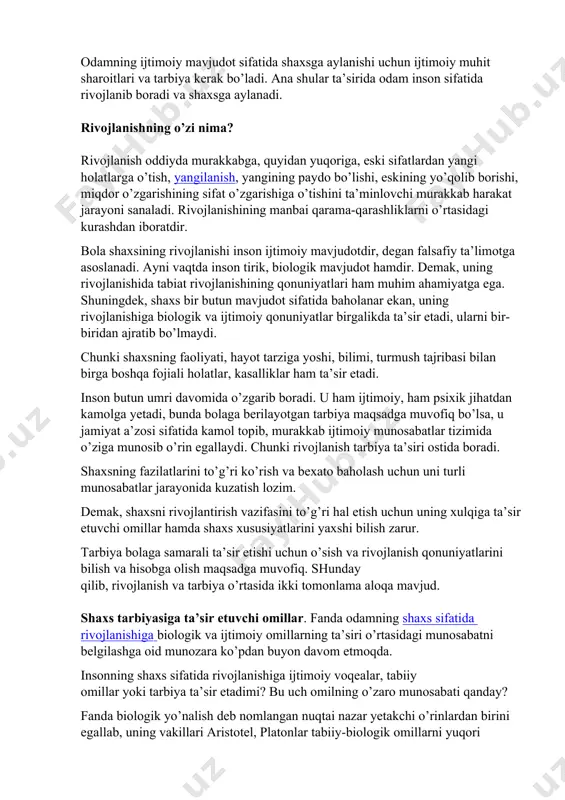 y mavjudot sifatida shaxsga aylanishi uchun ijtimoiy muhit sharoitlari va tarbiya kerak bo’ladi. ana shular ta’sirida odam inson sifatida rivojlanib boradi va shaxsga aylanadi. rivojlanishning o’zi nima? rivojlanish oddiyda murakkabga, quyidan yuqoriga, eski sifatlardan yangi holatlarga o’tish, yangilanish, yangining paydo bo’lishi, eskining yo’qolib borishi, miqdor o’zgarishining sifat o’zgarishiga o’tishini ta’minlovchi murakkab harakat jarayoni sanaladi. rivojlanishining manbai qarama-qarashliklarni o’rtasidagi kurashdan iboratdir. bola shaxsining rivojlanishi inson ijtimoiy mavjudotdir, degan falsafiy ta’limotga asoslanadi. ayni vaqtda inson tirik, biologik mavjudot hamdir. demak, uning rivojlanishida tabiat rivojlanishining qonuniyatlari ham muhim ahamiyatga ega. shuningdek, shaxs bir butun mavjudot sifatida baholanar ekan, uning rivojlanishiga biologik va ijtimoiy qonuniyatlar birgalikda ta’sir etadi, ularni bir-biridan ajratib bo’lmaydi. chunki shaxsning faoliyati, hayot tarziga yoshi, bilimi, turmush tajribasi bilan birga boshqa fojiali holatlar, kasalliklar ham ta’sir etadi. inson butun umri davomida o’zgarib boradi. u ham ijtimoiy, ham psixik jihatdan kamolga yetadi, bunda bolaga berilayotgan tarbiya maqsadga muvofiq bo’lsa, u jamiyat a’zosi …