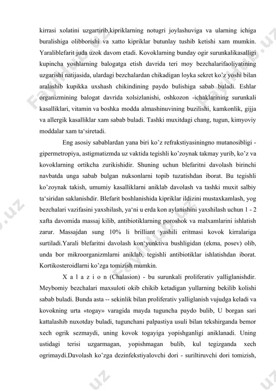 di, konaydi va judaogriydi. yiringlagan kiprik kopchigi va bezchalari urnida mayda – maydachandiklar paydo bulib, kovoklar kirrasi xolatini uzgartirib,kipriklarning notugri joylashuviga va ularning ichiga buralishiga olibborishi va xatto kipriklar butunlay tushib ketishi xam mumkin. yaraliblefarit juda uzok davom etadi. kovoklarning bunday ogir surunkalikasalligi kupincha yoshlarning balogatga etish davrida teri moy bezchalarifaoliyatining uzgarishi natijasida, ulardagi bezchalardan chikadigan loyka sekret ko’z yoshi bilan aralashib kupikka uxshash chikindining paydo bulishiga sabab buladi. eshlar organizmining balogat davrida xolsizlanishi, oshkozon -ichaklarining surunkali kasalliklari, vitamin va boshka modda almashinuvining buzilishi, kamkonlik, gijja va allergik kasalliklar xam sabab buladi. tashki muxitdagi chang, tugun, kimyoviy moddalar xam ta‘siretadi. eng asosiy sabablardan yana biri ko’z refrakstiyasiningno mutanosibligi - gipermetropiya, astigmatizmda uz vaktida tegishli ko’zoynak takmay yurib, ko’z va kovoklarning ortikcha zurikishidir. shuning uchun blefaritni davolash birinchi navbatda unga sabab bulgan nuksonlarni topib tuzatishdan iborat. bu tegishli ko’zoynak takish, umumiy kasalliklarni aniklab davolash va tashki muxit salbiy ta‘siridan saklanishdir. blefarit …